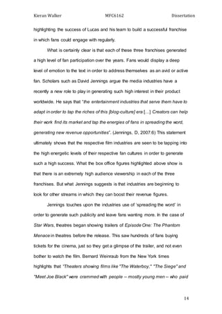 Kieran Walker MFC6162 Dissertation
14
highlighting the success of Lucas and his team to build a successful franchise
in which fans could engage with regularly.
What is certainly clear is that each of these three franchises generated
a high level of fan participation over the years. Fans would display a deep
level of emotion to the text in order to address themselves as an avid or active
fan. Scholars such as David Jennings argue the media industries have a
recently a new role to play in generating such high interest in their product
worldwide. He says that “the entertainment industries that serve them have to
adapt in order to tap the riches of this [blog-culture] era […] Creators can help
their work find its market and tap the energies of fans in spreading the word,
generating new revenue opportunities”. (Jennings, D, 2007:6) This statement
ultimately shows that the respective film industries are seen to be tapping into
the high energetic levels of their respective fan cultures in order to generate
such a high success. What the box office figures highlighted above show is
that there is an extremely high audience viewership in each of the three
franchises. But what Jennings suggests is that industries are beginning to
look for other streams in which they can boost their revenue figures.
Jennings touches upon the industries use of ‘spreading the word’ in
order to generate such publicity and leave fans wanting more. In the case of
Star Wars, theatres began showing trailers of Episode One: The Phantom
Menace in theatres before the release. This saw hundreds of fans buying
tickets for the cinema, just so they get a glimpse of the trailer, and not even
bother to watch the film. Bernard Weinraub from the New York times
highlights that “Theaters showing films like ''The Waterboy,'' ''The Siege'' and
''Meet Joe Black'' were crammed with people -- mostly young men -- who paid
 