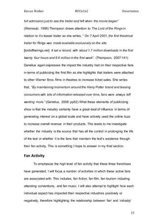 Kieran Walker MFC6162 Dissertation
15
full admission just to see the trailer and left when the movie began”
(Weinraub: 1998) Thompson draws attention to The Lord of the Rings in
relation to it’s teaser trailer as she writes, “ On 7 April 2001, the first theatrical
trailer for Rings was made available exclusively on the site.
[lordoftherings.net] It set a record, with about 1.7 million downloads in the first
twenty four hours and 6.6 million in the first week”. (Thompson, 2007:141)
Genelius again expresses the impact the industry had on their respective fans
in terms of publicizing the first film as she highlights that trailers were attached
to other Warner Bros. films in theatres to increase ticket sales. She writes
that, “By maintaining momentum around the Harry Potter brand and teasing
consumers with bits of information released over time, fans were always left
wanting more.” (Genelius, 2008: pp62) What these elements of publicizing
show is that the industry certainly have a great deal of influence in terms of
generating interest on a global scale and have actively used the online buzz
to increase overall revenue in their products. This leads to me investigate
whether the industry is the source that has all the control in prolonging the life
of the text or whether it is the fans that maintain the text’s existence through
their fan activity. This is something I hope to answer in my final section.
Fan Activity
To emphasize the high level of fan activity that these three franchises
have generated, I will focus a number of activities in which these active fans
are associated with. This includes, fan fiction, fan film, fan tourism including
attending conventions, and fan music. I will also attempt to highlight how each
individual aspect has impacted their respective industries positively or
negatively, therefore highlighting the relationship between ‘fan’ and ‘industry’
 