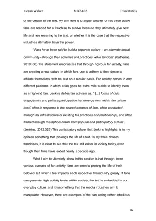 Kieran Walker MFC6162 Dissertation
16
or the creator of the text. My aim here is to argue whether or not these active
fans are needed for a franchise to survive because they ultimately give new
life and new meaning to the text, or whether it is the case that the respective
industries ultimately have the power.
“Fans have been said to build a separate culture – an alternate social
community – through their activities and practices within fandom” (Catherine,
2010: 60) This statement emphasizes that through rigorous fan activity, fans
are creating a new culture in which fans use to adhere to their desire to
affiliate themselves with the text on a regular basis. Fan activity comes in very
different platforms in which a fan goes the extra mile to able to identify them
as a high-end fan. Jenkins defies fan activism as, “ […] forms of civic
engagement and political participation that emerge from within fan culture
itself, often in response to the shared interests of fans, often conducted
through the infrastructure of existing fan practices and relationships, and often
framed through metaphors drawn from popular and participatory culture”.
(Jenkins, 2012:325) This participatory culture that Jenkins highlights is in my
opinion something that prolongs the life of a text. In my three chosen
franchises, it is clear to see that the text still exists in society today, even
though their films have ended nearly a decade ago.
What I aim to ultimately show in this section is that through these
various avenues of fan activity, fans are seen to prolong the life of their
beloved text which I feel impacts each respective film industry greatly. If fans
can generate high activity levels within society, the text is embedded in our
everyday culture and it is something that the media industries aim to
manipulate. However, there are examples of the ‘fan’ acting rather rebellious
 