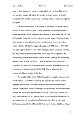 Kieran Walker MFC6162 Dissertation
17
towards their respective institute in creating their own version of the text in
any way they please. Ultimately, this creates a certain amount of conflict
between the fan and the industry and something, which is extremely important
to explore.
One noticeable aspect of fan activity is fan fiction. It is a very unique
medium in which fans are urged to write about their beloved text in order to
create new stories, which develop a new meaning to a particular text. Jennifer
McGee helps define this type of medium when she writes, “Fanfiction is any
story created by a fan about a movie, book, television show or any other
media artifacts.” (McGee IN Japp, K, D, Japp, M, P & Meister, M 2005:162)
She also explains that these fan fiction readings are non-canonical. Meaning
that they are not authentic productions, rather they aim to expand on the
original body of work or the canon. Jenkins outlines perfectly the reason why
people choose to write fan fiction. “…writing becomes a social activity for
these fans functioning simultaneously as a form of personal expression and
as a source of collective identity” (2002:154) Thus emphasizing the
importance of these writings for the fan.
The creation of the World Wide Web certainly aided the advancement
of this medium. Again McGee sums up the impact of the Internet as she
highlights this creation, “moved fandom and fan fiction into entirely new
realms. Suddenly fan fiction of every type and quality was readily available to
anyone with a computer and Internet connection.” The impact of these fan
fiction websites see the ‘fan’ as a producer of their desired text in that they to
some extent control the outcomes of particular characters or story arcs.
“Scholars such as P. David Marshall (2004), Henry Jenkins (2006), and David
 