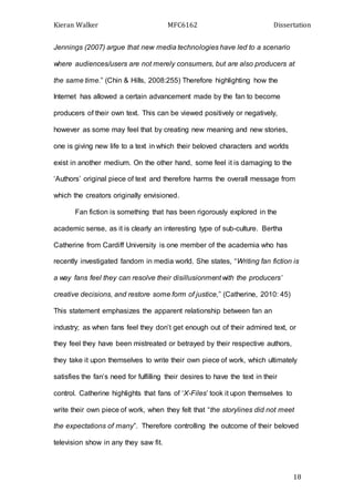 Kieran Walker MFC6162 Dissertation
18
Jennings (2007) argue that new media technologies have led to a scenario
where audiences/users are not merely consumers, but are also producers at
the same time.” (Chin & Hills, 2008:255) Therefore highlighting how the
Internet has allowed a certain advancement made by the fan to become
producers of their own text. This can be viewed positively or negatively,
however as some may feel that by creating new meaning and new stories,
one is giving new life to a text in which their beloved characters and worlds
exist in another medium. On the other hand, some feel it is damaging to the
‘Authors’ original piece of text and therefore harms the overall message from
which the creators originally envisioned.
Fan fiction is something that has been rigorously explored in the
academic sense, as it is clearly an interesting type of sub-culture. Bertha
Catherine from Cardiff University is one member of the academia who has
recently investigated fandom in media world. She states, “Writing fan fiction is
a way fans feel they can resolve their disillusionment with the producers’
creative decisions, and restore some form of justice,” (Catherine, 2010: 45)
This statement emphasizes the apparent relationship between fan an
industry; as when fans feel they don’t get enough out of their admired text, or
they feel they have been mistreated or betrayed by their respective authors,
they take it upon themselves to write their own piece of work, which ultimately
satisfies the fan’s need for fulfilling their desires to have the text in their
control. Catherine highlights that fans of ‘X-Files’ took it upon themselves to
write their own piece of work, when they felt that “the storylines did not meet
the expectations of many”. Therefore controlling the outcome of their beloved
television show in any they saw fit.
 