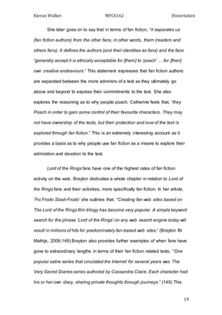 Kieran Walker MFC6162 Dissertation
19
She later goes on to say that in terms of fan fiction, “it separates us
(fan fiction authors) from the other fans, in other words, them (readers and
others fans). It defines the authors (and their identities as fans) and the fans
“generally accept it is ethically acceptable for [them] to ‘poach’ ….for [their]
own creative endeavours.” This statement expresses that fan fiction authors
are separated between the more admirers of a text as they ultimately go
above and beyond to express their commitments to the text. She also
explores the reasoning as to why people poach. Catherine feels that, “they
Poach in order to gain some control of their favourite characters. They may
not have ownership of the texts, but their protection and love of the text is
explored through fan fiction.” This is an extremely interesting account as it
provides a basis as to why people use fan fiction as a means to explore their
admiration and devotion to the text.
Lord of the Rings fans have one of the highest rates of fan fiction
activity on the web. Brayton dedicates a whole chapter in relation to Lord of
the Rings fans and their activities, more specifically fan fiction. In her article,
‘Fic Frodo Slash Frodo’ she outlines that, “Creating fan web sites based on
The Lord of the Rings film trilogy has become very popular. A simple keyword
search for the phrase ‘Lord of the Rings’ on any web search engine today will
result in millions of hits for predominately fan-based web sites.” (Brayton IN
Mathijs, 2006:149) Brayton also provides further examples of when fans have
gone to extraordinary lengths in terms of their fan fiction related texts. “One
popular satire series that circulated the Internet for several years was The
Very Secret Diaries series authored by Cassandra Claire. Each character had
his or her own diary, sharing private thoughts through journeys.” (149) This
 