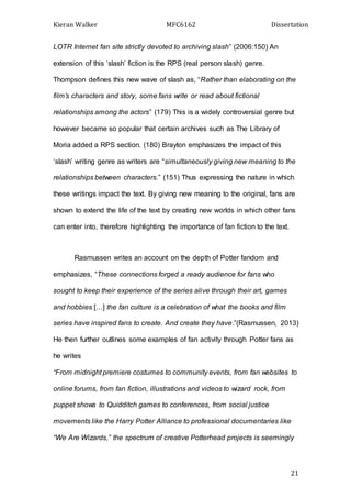 Kieran Walker MFC6162 Dissertation
21
LOTR Internet fan site strictly devoted to archiving slash” (2006:150) An
extension of this ‘slash’ fiction is the RPS (real person slash) genre.
Thompson defines this new wave of slash as, “Rather than elaborating on the
film’s characters and story, some fans write or read about fictional
relationships among the actors” (179) This is a widely controversial genre but
however became so popular that certain archives such as The Library of
Moria added a RPS section. (180) Brayton emphasizes the impact of this
‘slash’ writing genre as writers are “simultaneously giving new meaning to the
relationships between characters.” (151) Thus expressing the nature in which
these writings impact the text. By giving new meaning to the original, fans are
shown to extend the life of the text by creating new worlds in which other fans
can enter into, therefore highlighting the importance of fan fiction to the text.
Rasmussen writes an account on the depth of Potter fandom and
emphasizes, “These connections forged a ready audience for fans who
sought to keep their experience of the series alive through their art, games
and hobbies […] the fan culture is a celebration of what the books and film
series have inspired fans to create. And create they have.”(Rasmussen, 2013)
He then further outlines some examples of fan activity through Potter fans as
he writes
“From midnight premiere costumes to community events, from fan websites to
online forums, from fan fiction, illustrations and videos to wizard rock, from
puppet shows to Quidditch games to conferences, from social justice
movements like the Harry Potter Alliance to professional documentaries like
“We Are Wizards,” the spectrum of creative Potterhead projects is seemingly
 