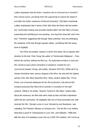 Kieran Walker MFC6162 Dissertation
25
Ludlow expresses that fan fiction “enables a fan to immerse his or herself in
their chosen canon, yet allows them the opportunity to explore the depth of
and often the further existence of fictional characters” (32) More importantly
Ludlow emphasizes that in terms of the Star Wars fan fiction that fan writers
are “continually creating new possible realities within the Star Wars universe,
expanding and solidifying an ever-growing, ever loyal fan base with each new
text.” Therefore suggesting that through these activities, fans are prolonging
the existence of the text through popular culture, something that this essay
aims to highlight.
Fan Films are another medium in which fans delve into to express their
devotion to the text. Clive Young the author of ‘Homemade Hollywood – Fans
behind the camera’ defines fan films as, “An authorized amateur or semi-pro
film, based on pop culture characters or situations, created for non-
commercial viewing” (Young qtd Ludlow, Elovaara 2013:32). Whilst all of my
chosen franchises have various degrees of fan films, the text with the highest
activity is the Star Wars based fan films. Henry Jenkins states that, “Force
Flicks, one of several databases for fan film production, lists almost 300
amateur-produced Star Wars films currently in circulation on the web”
(Jenkins, 2006) In his article, ‘Quentin Tarintino’s Star Wars’ Jenkins talks
about the numerous fan films that were made by fans and their importance
within the fan community. He highlights that one of most successful and well-
received fan film, ‘George Lucas in Love’ directed by Joe Nussbaum, was
outselling The Phantom Menace on Amazon.com. The fan film is as Jenkins
describes a spoof of ‘Shakespeare In Love’ (Dir, John Madden, 1998) that
tells the story of a hopeless Lucas who as a USC Film student, can’t come up
 