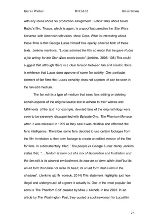 Kieran Walker MFC6162 Dissertation
26
with any ideas about his production assignment. Ludlow talks about Kevin
Rubio’s film, Troops, which is again, is a spoof but parodies the Star Wars
Universe with American television, show Cops. What is interesting about
these films is that George Lucas himself has openly admired both of these
texts. Jenkins mentions, “Lucas admired the film so much that he gave Rubio
a job writing for the Star Wars comic books” (Jenkins, 2006: 136) This could
suggest that although there is a clear tension between fan and creator, there
is evidence that Lucas does approve of some fan activity. One particular
element of fan films that Lucas certainly does not approve of can be seen in
the fan edit medium.
The fan edit is a type of medium that sees fans editing or deleting
certain aspects of the original source text to adhere to their wishes and
fulfillments of the text. For example, devoted fans of the original trilogy were
seen to be extremely disappointed with Episode One: The Phantom Menace
when it was released in 1999 as they saw it was childlike and offended the
fans intelligence. Therefore some fans decided to use certain footages from
the film in relation to their own footage to create an edited version of the film
for fans. In a documentary titled, ‘The people vs George Lucas’ Henry Jenkins
states that, “… fandom is born out of a mix of fascination and frustration and
the fan edit is its clearest embodiment. Its now an art form within itself but its
an art form that dare not raise its head, its an art form that exists in the
shadows”. (Jenkins qtd IN eoneuk, 2014) This statement highlights just how
illegal and underground of a genre it actually is. One of the most popular fan
edits is ‘The Phantom Edit’ created by Mike J. Nichols in late 2001. In an
article by The Washington Post, they quoted a spokeswoman for Lucasfilm
 