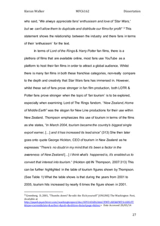 Kieran Walker MFC6162 Dissertation
27
who said, “We always appreciate fans' enthusiasm and love of 'Star Wars,'
but we can't allow them to duplicate and distribute our films for profit” 3 This
statement shows the relationship between the industry and there fans in terms
of their ‘enthusiasm’ for the text.
In terms of Lord of the Rings & Harry Potter fan films, there is a
plethora of films that are available online, most fans use YouTube as a
platform to host their fan films in order to attract a global audience. Whilst
there is many fan films in both these franchise categories, non-really compare
to the depth and creativity that Star Wars fans has immersed in. However,
whilst these set of fans prove stronger in fan film production, both LOTR &
Potter fans prove stronger when the topic of ‘fan tourism’ is to be explored,
especially when examining Lord of The Rings fandom. “New Zealand, Home
of Middle Earth” was the slogan for New Line productions for their use within
New Zealand. Thompson emphasizes this use of tourism in terms of the films
as she states, “In March 2004, tourism became the country’s biggest single
export earner, […] and it has increased its lead since” (313) She then later
goes onto quote George Hickton, CEO of tourism in New Zealand as he
expresses “There’s no doubt in my mind that it’s been a factor in the
awareness of New Zealand […] I think what’s happened is, it’s enabled us to
convert that interest into tourism.” (Hickton qtd IN Thompson, 2007:313) This
can be further highlighted in the table of tourism figures shown by Thompson.
(See Table 1) What the table shows is that during the years from 2001 to
2005, tourism hits increased by nearly 6 times the figure shown in 2001.
3 Greenberg, D, 2001, “Thumbs down? Re-edit the flick yourself” [ONLINE] The Washington Post,
Available at
http://pqasb.pqarchiver.com/washingtonpost/doc/409143686.html ?FMT=ABS&FMTS=ABS:FT
&type=current&date=&author=&pub=&edition=&startpage=&desc= Date Accessed 20/03/14
 