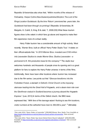 Kieran Walker MFC6162 Dissertation
28
Reynolds & Keramidas also show that, “Within months of the release of
Fellowship, Harper Collins New Zealand published Brodie’s The Lord of the
Rings Location Guidebook. By the time ‘Return’ premiered two years later, the
Guidebook had been through six printings” (Reynolds & Keramidas, IN
Margolis, H, Cubitt, S, King, B & Jutel, T, 2008:239) What these tourism
figures show is the extent in which fans go above and beyond to make their
film experience more of a virtual reality.
Harry Potter tourism has a considerable amount of high activity. Most
recently, Warner Bros. built an official ‘Harry Potter Studio Tour’. It states on
their official website that, “In 2010 Warner Bros. invested over £100 million
into Leavesden Studios to create Warner Bros. Studios Leavesden - a
permanent U.K. film production base for the company” 4 The studio tour
welcomes hundreds and thousands of people since its opening and is a great
platform for fans to explore the Harry Potter universe in terms of the films.
Additionally, there have been other locations where tourism has increased
due to the film series. Lee points out that “Glencoe transforms into the
Forbidden Forest, a stairwell in Oxford’s Christ Church is the imposing
staircase leading into the Great Hall of Hogwarts, and a steam-train ride over
the Glenfinnan viaduct in Scotland becomes a journey aboard the Hogwarts
Express.” (Lee, 2012) In terms of the Oxford church, the BBC news
expressed that, “With fans of the teenage wizard flocking to see film locations,
visitor numbers at the cathedral have risen to 350,000 a year”. 5
Ultimately
4 Not cited, 2014, “Harry Potter at Leavesden” [ONLINE] Warner Bros. Studio Tour, Available at
http://www.wbstudiotour.co.uk/en/about-us/harry-potter-at-leavesden Date accessed
04/05/14
5 Not cited, 2012, “Harry Potter fans boost Oxford Christ Church Cathedral” [ONLINE] BBC,
Available at http://www.bbc.co.uk/news/uk-england-oxfordshire-17434129 Date accessed
04/05/14
 