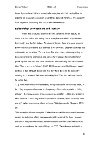 Kieran Walker MFC6162 Dissertation
29
these figures show that fans are actively engaging with their desired text in
order to fell a greater connection toward their beloved franchise. This certainly
is an aspect of fan activity that should not be overlooked.
Relationship between Fans and Industry
Whilst this essay has examined some variations of fan activity, to
come to a conclusion, this essay needs to explore the relationship between
the industry and the fan further. As aforementioned, there are some tensions
between Lucas and some avid admires of his universe. Brooker examines this
relationship as he writes, “On one level Star Wars does not belong solely to
Lucas anymore; its characters and stories have escaped original text and
grown up with the fans that have developed their own very firm ideas of what
Star Wars is and is not about’, (2002: 77) However, what Matthiessen says in
contrast is that although these fans feel they have become the canon by
creating such works of their own and taking Star Wars into their own hands,
he writes that,
“[…] consumers may believe that they are operating with free choice when, in
fact, they are generally unable to change any of the cultural products being
offered – their only choices are acceptance or rejection […] the fans preserve
what they are contributing to the story and the universe, when, in reality, they
are only extras in someone else’s universe.” (Matthiessen IN Elovaara, 2013:
95)
This essay has shown examples of when Lucas and his team have intervened
certain fan activities, which has unquestionably angered the fans. However,
the root of this particular conflict between creator and fan came when Lucas
decided to re-release the original trilogy on DVD. The releases updated the
 