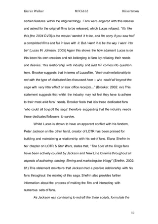 Kieran Walker MFC6162 Dissertation
30
certain features within the original trilogy. Fans were angered with this release
and asked for the original films to be released, which Lucas refused. “It’s like
this [the 2004 DVD] is the movie I wanted it to be, and I’m sorry if you saw half
a completed films and fell in love with it. But I want it to be the way I want it to
be” (Lucas IN Johnson, 2005) Again this shows the how adamant Lucas is on
this been his own creation and not belonging to fans by refusing their needs
and desires. This relationship with industry and avid fan comes into question
here. Brooker suggests that in terms of Lucasfilm, “their main relationship is
not with the type of dedicated fan discussed here – who could all boycott the
sage with very litter effect on box office receipts…” (Brooker, 2002: xvi) This
statement suggests that whilst the industry may not feel they have to adhere
to their most avid fans’ needs, Brooker feels that it is these dedicated fans
‘who could all boycott the saga’ therefore suggesting that the industry needs
these dedicated followers to survive.
Whilst Lucas is shown to have an apparent conflict with his fandom,
Peter Jackson on the other hand, creator of LOTR has been praised for
building and maintaining a relationship with his set of fans. Elana Shefrin in
her chapter on LOTR & Star Wars, states that, “The Lord of the Rings fans
have been actively courted by Jackson and New Line Cinema throughout all
aspects of authoring, casting, filming and marketing the trilogy” (Shefrin, 2002:
81) This statement maintains that Jackson had a positive relationship with his
fans throughout the making of this saga. Shefrin also provides further
information about the process of making the film and interacting with
numerous sets of fans.
As Jackson was continuing to redraft the three scripts, formulate the
 