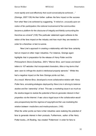 Kieran Walker MFC6162 Dissertation
32
more rapidly and cost effectively that could conceivably be achieved…”
(Grainge, 2007:139) He then further outlines the fans impact on the success
from what New Line achieved by suggesting, “It relied on, unusually upon an
notion of fan participation; the notional involvement of fan communities
became a platform for the discourse of integrity and fidelity surrounding the
franchise as a brand” (139) This particular statement again adheres to the
notion of the fans impact on the industry and how much they are needed in
order for a franchise or text to survive.
New Line’s approach in creating a relationship with their fans certainly
had an impact on other major industries. For instance, Grainge again
highlights that in preparation for the release of Harry Potter and the
Philosopher’s Stone (Columbus, 2001) “Warner Bros. sent ‘cease and desist’
letters to 107 websites that incorporated characters, titles or key terms that
were seen to infringe the studio’s intellectual property warrants.” Whilst this
had a negative impact on the fans Grainge points out that...
As a result, Warner Bros. developed a more collaborative relation with Harry
Potter fans, emulating strategies deployed by New Line in striving to balance
studieo and fan ‘ownership’ of text. This was a marketing issue in as much as
the studios began to realize the potential of fans to generate interest in their
properties via the Internet. It was also a legal issue in the collaboration would
also prospectively test the regimes of copyright and fair use mediating the
relation between media fans and media producers. (140)
What the writer points out here is that industries were realizing the potential of
fans to generate interest in their products. Furthermore, author of the Harry
Potter books, J.K Rowling, has created ‘Pottermore’ in order for fans to
 