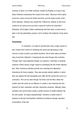 Kieran Walker MFC6162 Dissertation
33
continue to delve in to Potter Universe created by Rowling on a day to day
basis. Edwards emphasizes this impact as he notes, “Because of the highly
active fan culture around the Potter franchise, and the large number of fan
fiction websites, Rowling has created the ‘Pottermore’ website to add more
content to her series and to provide a space for further fan interaction”
(Edwards, 2012) Again, further emphasizing that fans have a crucial role to
play in not only generating success, but to continue the existence of any given
text.
Conclusion
In conclusion, it is clear to see that fans have a huge impact on
their chosen text in terms of marketing the brand and generating a high
income in order to build a successful franchise. But to what extent are these
sets of avid fans influential in keeping the text alive through their activities.
Through what I have gathered through my research, I feel there is certainly
evidence of fans having a huge impact on prolonging the life of their beloved
text. Their immersive activities provide new meaning and alternative
dimensions for fans to explore. They also provide another platform in which
fans can explore the text repeatedly even after the film series has come to a
conclusion. This can be seen through fan fiction and fan films where the
creator uses the canon as an influence to create a new meaning and new
direction for their characters and their respective universes. Although these
activities such as fan fiction create a certain amount of conflict between the
fan and creator, its impact unquestionably maintains a certain level of
devotion to the text and therefore solidifies its existence through repeated
consumption of the text.
 