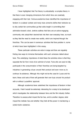Kieran Walker MFC6162 Dissertation
34
I have highlighted that Fan theory is undoubtedly a complex theory in
that there is ever changing dimensions from which fans are creatively
engaging with their text. Various academics have identified the importance of
fandom in a cultural context and many have aimed to define their behavior as
to why certain fan communities go that extra length in committing their
admiration toward a text. Jenkins outlines that fans are an active engaging
community who adopt their desired text into their own everyday lives, so much
so they feel the need to create new worlds, which are inspired through the
franchise. This can be seen in numerous activities that fans partake in, some
of which have been highlighted in this essay.
These particular activities are wide in range and fans are regularly
finding new ways to immerse themselves with such universes talked about
here. The underlying importance of what these fan activities show is that they
separate the fan from more of an admirer of a text. Fans who are seen to fully
participate in the consummation of their franchise are being targeted by
industries in generating a buzz around their product and even more so, to
continue its existence. Although this might not be the case for Lucas and his
team, these avid sets of fans will generate their own buzz around his product
with or without Lucasfilms’ approval.
Although academics have underlined the importance of fandom in their
accounts, I feel it would be extremely interesting for a study to be developed
which investigates the relationship between fans and the film industry further.
Therefore to assess what impact the fan has, and to another degree, what
impact the institute has and whether they hold all the power in maintaining a
certain text’s existence.
 