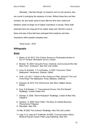 Kieran Walker MFC6162 Dissertation
35
Ultimately, I feel that through my research and my own opinions, fans
are crucial in prolonging the existence of a text. Without these fans and their
activities, the text would cease to exist after the films have ended and
therefore would no longer be of cultural importance in society. These texts
examined here are a big part of our culture today and I feel this is due to
these avid sets of fans that have prolonged their existence and there
importance within people’s everyday lives.
Word Count – 8707
Bibliography
Books
1. Barton, K, M, 2013, “Fan Culture: Essays on Participatory fandom in
the 21st
Century” McFarlane and Co, London
2. Brooker, W, 2002 “Using the Force, Creativity, Community and the Star
Wars Fans”. Continuum: New York and London
3. Cova, B, Kozinets, V, R, & Shankar, A, 2007 “Consumer Tribes”
Butterworth- Heinemann, Elsevier: Oxford
4. Croft, J, B, 2011 “Tolkien on film: Essays on Peter Jackson’s The Lord
of the Rings” The Mythopoeic Press, Altadena, California
5. Elovaara, M, 2013 ”Fan Phenomena: Star Wars” Intellect Books,
Bristol,
6. Erza, E & Rowden, T, “Transnational Cinema, The Film Reader”
Routledge, London & New York
7. Grainge, P, 2008, “Brand Hollywood” Routledge, London & New York,
Chapter 6
8. Gunelius, S, 2008 “Harry Potter: The Story of a Global Business
Phenomenon” Palgrave
9. Macmillan, New York,
10.Hills, M 2002 “Fan Cultures” Routledge: New York and London
11.Japp, K, D, Japp, M, P & Meister, M 2005, “Communication, Ethics,
Media & Popular Culture” Peter Lang Publishing: New York
 
