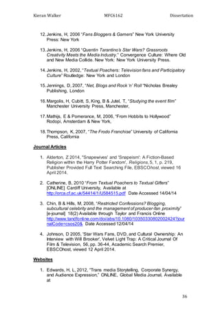 Kieran Walker MFC6162 Dissertation
36
12.Jenkins, H, 2006 “Fans Bloggers & Gamers” New York University
Press: New York
13.Jenkins, H, 2006 “Quentin Tarantino’s Star Wars? Grassroots
Creativity Meets the Media Industry.” Convergence Culture: Where Old
and New Media Collide. New York: New York University Press.
14.Jenkins, H, 2002, “Textual Poachers: Television fans and Participatory
Culture” Routledge: New York and London
15.Jennings, D, 2007, “Net, Blogs and Rock ‘n’ Roll “Nicholas Brealey
Publishing, London
16.Margolis, H, Cubitt, S, King, B & Jutel, T, “Studying the event film”
Manchester University Press, Manchester,
17.Mathijs, E & Pomerance, M, 2006, “From Hobbits to Hollywood”
Rodopi, Amsterdam & New York,
18.Thompson, K, 2007, “The Frodo Franchise” University of California
Press, California
Journal Articles
1. Alderton, Z 2014, ''Snapewives' and 'Snapeism': A Fiction-Based
Religion within the Harry Potter Fandom', Religions, 5, 1, p. 219,
Publisher Provided Full Text Searching File, EBSCOhost, viewed 16
April 2014.
2. Catherine, B, 2010 “From Textual Poachers to Textual Gifters”
[ONLINE] Cardiff University, Available at
http://orca.cf.ac.uk/54414/1/U584515.pdf Date Accessed 14/04/14
3. Chin, B & Hills, M, 2008, “Restricted Confessions? Blogging,
subcultural celebrity and the management of producer-fan proximity”
[e-journal] 18(2) Available through Taylor and Francis Online
http://www.tandfonline.com/doi/abs/10.1080/10350330802002424?jour
nalCode=csos20& Date Accessed 12/04/14
4. Johnson, D 2005, 'Star Wars Fans, DVD, and Cultural Ownership: An
Interview with Will Brooker', Velvet Light Trap: A Critical Journal Of
Film & Television, 56, pp. 36-44, Academic Search Premier,
EBSCOhost, viewed 12 April 2014.
Websites
1. Edwards, H, L, 2012, “Trans media Storytelling, Corporate Synergy,
and Audience Expression,” ONLINE, Global Media Journal, Available
at
 