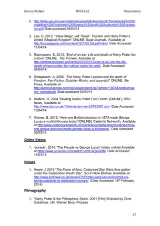 Kieran Walker MFC6162 Dissertation
37
2. http://beta.upc.edu.pe/matematica/portafolios/nmynt/Transmedia%20St
orytelling%20Corporate%20Synergy%20and%20Audience%20Express
ion.pdf Date accessed 05/04/14
3. Lee, C, 2012, “’Have Magic, will Travel’: Tourism and Harry Potter’s
United (Magical) Kingdom” ONLINE Sage Journals, Available at
http://tou.sagepub.com/content/12/1/52.full.pdf+html Date Accessed
11/04/14
4. Rasmussen, S, 2013, “End of an ear: Life and death of Harry Potter fan
culture” ONLINE, The Pioneer, Avaiable at
http://whitmanpioneer.com/arts/2012/03/13/end-of-an-era-the-life-
death-of-harry-potter-fan-culture-ready-for-web/ Date Accessed
04/04/14
5. Schwabach, A, 2008, “The Harry Potter Lexicon and the world of
Fandom: Fan Fiction, Outsider Works, and copyright” ONLINE, Be
Press, Available at
http://works.bepress.com/cgi/viewcontent.cgi?article=1001&context=aa
ron_schwabach Date accessed 04/04/14
6. Walters, D, 2004 ”Rowling backs Potter Fan Fiction” [ONLINE] BBC
News, Available at
http://news.bbc.co.uk/1/hi/entertainment/3753001.stm Date Accessed
13/04/14
7. Warner, B, 2013, “How one Brilliant decision in 1973 made George
Lucas a multi-billionaire today” [ONLINE] Celebrity Net-worth, Available
at http://www.celebritynetworth.com/articles/entertainment-articles/how-
one-genius-decision-made-george-lucas-a-billionaire/ Date Accessed
03/03/14
Online Videos
1. ‘eoneuk’, 2014, “The People vs George Lucas” [video online] Available
at https://www.youtube.com/watch?v=frCiKgonlRM Date Accessed
14/04/14
Images
1. Hoare, J 2013 “The Force of fans. Costumed Star Wars fans gather
under the Celebration Death Star”. Sci-Fi Now [Online] Available at:
http://www.scifinow.co.uk/news/37551/star-wars-ian-mcdiarmid-on-
taking-palpatine-to-celebration-europe/ (Date Accessed: 18th February
2014)
Filmography
1. "Harry Potter & the Philosphers Stone, 2001 [Film] Directed by Chris
Columbus. UK. Warner Bros. Pictures
 