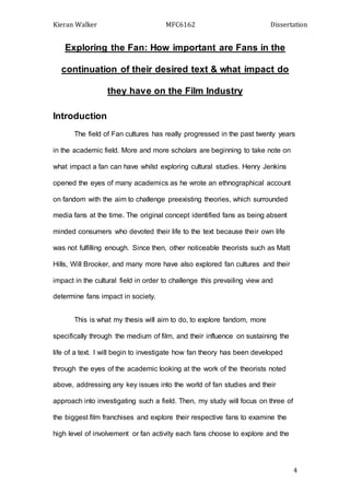 Kieran Walker MFC6162 Dissertation
4
Exploring the Fan: How important are Fans in the
continuation of their desired text & what impact do
they have on the Film Industry
Introduction
The field of Fan cultures has really progressed in the past twenty years
in the academic field. More and more scholars are beginning to take note on
what impact a fan can have whilst exploring cultural studies. Henry Jenkins
opened the eyes of many academics as he wrote an ethnographical account
on fandom with the aim to challenge preexisting theories, which surrounded
media fans at the time. The original concept identified fans as being absent
minded consumers who devoted their life to the text because their own life
was not fulfilling enough. Since then, other noticeable theorists such as Matt
Hills, Will Brooker, and many more have also explored fan cultures and their
impact in the cultural field in order to challenge this prevailing view and
determine fans impact in society.
This is what my thesis will aim to do, to explore fandom, more
specifically through the medium of film, and their influence on sustaining the
life of a text. I will begin to investigate how fan theory has been developed
through the eyes of the academic looking at the work of the theorists noted
above, addressing any key issues into the world of fan studies and their
approach into investigating such a field. Then, my study will focus on three of
the biggest film franchises and explore their respective fans to examine the
high level of involvement or fan activity each fans choose to explore and the
 