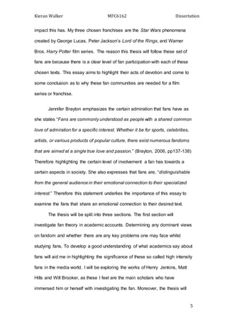 Kieran Walker MFC6162 Dissertation
5
impact this has. My three chosen franchises are the Star Wars phenomena
created by George Lucas, Peter Jackson’s Lord of the Rings, and Warner
Bros. Harry Potter film series. The reason this thesis will follow these set of
fans are because there is a clear level of fan participation with each of these
chosen texts. This essay aims to highlight their acts of devotion and come to
some conclusion as to why these fan communities are needed for a film
series or franchise.
Jennifer Brayton emphasizes the certain admiration that fans have as
she states “Fans are commonly understood as people with a shared common
love of admiration for a specific interest. Whether it be for sports, celebrities,
artists, or various products of popular culture, there exist numerous fandoms
that are aimed at a single true love and passion.” (Brayton, 2006, pp137-138)
Therefore highlighting the certain level of involvement a fan has towards a
certain aspects in society. She also expresses that fans are, “distinguishable
from the general audience in their emotional connection to their specialized
interest.” Therefore this statement underlies the importance of this essay to
examine the fans that share an emotional connection to their desired text.
The thesis will be split into three sections. The first section will
investigate fan theory in academic accounts. Determining any dominant views
on fandom and whether there are any key problems one may face whilst
studying fans. To develop a good understanding of what academics say about
fans will aid me in highlighting the significance of these so called high intensity
fans in the media world. I will be exploring the works of Henry Jenkins, Matt
Hills and Will Brooker, as these I feel are the main scholars who have
immersed him or herself with investigating the fan. Moreover, the thesis will
 