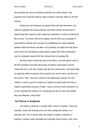 Kieran Walker MFC6162 Dissertation
6
also interpret the views of academic journals from Elana Shefrin; who
examines the impact the Internet plays in fandom and their effect on the film
industry.
Section two will introduce my chosen films and their franchises and
intend to highlight why these particular set of fans should be examined in
determining their impact on their respective institutions in order to prolong the
life of a text. To do this I will aim to explore why the films are so popular in
being able to continue their success. By highlighting the mass popularity
between these franchises will allow me to develop an insight into why these
sets of fans are fascinated by these feature length films and are therefore
seen to constantly interact with their beloved text in everyday life.
My final section will be the body of my thesis, as it will explore each of
the film franchises and their fans levels of extreme participation and the
impact this has on the film industry and also the media world. I will specifically
be exploring different aspects of fan activity such as fan fiction, fan films and
fan tourism. Then I will aim to examine the relationship between fan and
institute in order to gain an insight as to highly the studio holds their fans in
regard to generating success. Finally, I hope to come to some conclusion as
to how important fan activity is to maintaining the life of a text and whether
they are influential in this factor.
Fan Theory in Academia
Fan theory is certainly a complex field in which to explore. There are
evidently issues with defining a fan and what categorizes fandom in a
particular text. This is shown when the subject of levels of devotion is
explored. However what dominates this particular field of study; is the more
 