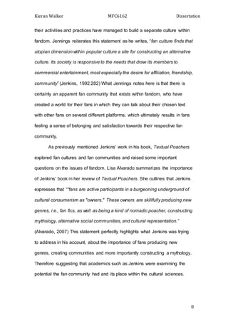 Kieran Walker MFC6162 Dissertation
8
their activities and practices have managed to build a separate culture within
fandom. Jennings reiterates this statement as he writes, “fan culture finds that
utopian dimension within popular culture a site for constructing an alternative
culture. Its society is responsive to the needs that draw its members to
commercial entertainment, most especially the desire for affiliation, friendship,
community” (Jenkins, 1992:282) What Jennings notes here is that there is
certainly an apparent fan community that exists within fandom, who have
created a world for their fans in which they can talk about their chosen text
with other fans on several different platforms, which ultimately results in fans
feeling a sense of belonging and satisfaction towards their respective fan
community.
As previously mentioned Jenkins’ work in his book, Textual Poachers
explored fan cultures and fan communities and raised some important
questions on the issues of fandom. Lisa Alvarado summarizes the importance
of Jenkins’ book in her review of Textual Poachers. She outlines that Jenkins
expresses that ““fans are active participants in a burgeoning underground of
cultural consumerism as "owners." These owners are skillfully producing new
genres, i.e., fan fics, as well as being a kind of nomadic poacher, constructing
mythology, alternative social communities, and cultural representation.”
(Alvarado, 2007) This statement perfectly highlights what Jenkins was trying
to address in his account, about the importance of fans producing new
genres, creating communities and more importantly constructing a mythology.
Therefore suggesting that academics such as Jenkins were examining the
potential the fan community had and its place within the cultural sciences.
 