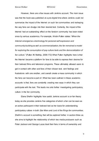 Kieran Walker MFC6162 Dissertation
9
However, there are a few issues with Jenkins account. The main issue
was that the book was published at a pre-digital time where Jenkins could not
summarize the impact of the Internet on such fan communities and reshaping
the way fans can divulge into their desired text. Certainly, the impact of the
Internet had an outstanding effect on the fandom community has been noted
since by various academics. For example, Kristin Pullen states “When the
Internet emerged as a technology for personal self-expression and
community-building as well as commercialization, the fan remained a model
for exploring the consumption of pop culture texts and the democratization of
fan culture.” (Pullen IN Mathijs, 2006:172) What Pullen highlights here is that
the Internet became a platform for fans to be able to express their desires for
their beloved films and television programs. These ultimately allowed users to
get in contact with other avid fans of their chosen text, vent feelings and
frustrations with one another, and overall create a mass community in which
the fans can become a part of. What has been outlined in these academic
accounts is that, fans are constantly creating new ways in which they can
participate with the text. This leads me onto further investigating participatory
culture in the fan community.
Elana Shefrin highlights how useful Jenkins account is on fan theory
today as she provides Jenkins five categories of which a fan can be seen as
an active participant in their beloved text as her basis for understanding
participatory culture in both Star Wars and Lord of the Rings fan communities.
Shefrin’s account is something that will be explored further in section three as
she aims to highlight the relationship of which two media producers such as
Peter Jackson and George Lucas treat their fans in terms of ownership and
 