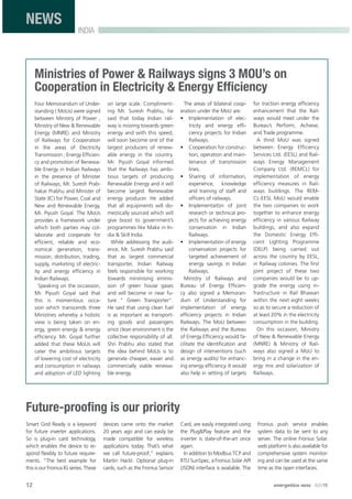 12 energetica INDIA · AUG15
INDIA
NEWS
Ministries of Power & Railways signs 3 MOU’s on
Cooperation in Electricity & Energy Efﬁciency
Four Memorandum of Under-
standing ( MoUs) were signed
between Ministry of Power ,
Ministry of New & Renewable
Energy (MNRE) and Ministry
of Railways for Cooperation
in the areas of Electricity
Transmission , Energy Efﬁcien-
cy and promotion of Renewa-
ble Energy in Indian Railways
in the presence of Minister
of Railways, Mr. Suresh Prab-
hakar Prabhu and Minister of
State (IC) for Power, Coal and
New and Renewable Energy,
Mr. Piyush Goyal. The MoUs
provides a framework under
which both parties may col-
laborate and cooperate for
efﬁcient, reliable and eco-
nomical generation, trans-
mission, distribution, trading,
supply, marketing of electric-
ity and energy efﬁciency in
Indian Railways.
Speaking on the occassion,
Mr. Piyush Goyal said that
this is momentous occa-
sion which transcends three
Ministries whereby a holistic
view is being taken on en-
ergy, green energy & energy
efﬁciency. Mr. Goyal further
added that these MoUs will
cater the ambitious targets
of lowering cost of electricity
and consumption in railways
and adoption of LED lighting
on large scale. Compliment-
ing Mr. Suresh Prabhu, he
said that today Indian rail-
way is moving towards green
energy and with this speed,
will soon become one of the
largest producers of renew-
able energy in the country.
Mr. Piyush Goyal informed
that the Railways has ambi-
tious targets of producing
Renewable Energy and it will
become largest Renewable
energy producer. He added
that all equipments will do-
mestically sourced which will
give boost to government’s
programmes like Make in In-
dia & Skill India.
While addressing the audi-
ence, Mr. Suresh Prabhu said
that as largest commercial
transporter, Indian Railway
feels responsible for working
towards minimising emmis-
sion of green house gases
and will become in near fu-
ture “ Green Transporter”.
He said that using clean fuel
is as important as transport-
ing goods and passengers
since clean environment is the
collective responsibility of all.
Shri Prabhu also stated that
the idea behind MoUs is to
generate cheaper, easier and
commercially viable renewa-
ble energy.
The areas of bilateral coop-
eration under the MoU are:
• Implementation of elec-
tricity and energy efﬁ-
ciency projects for Indian
Railways.
• Cooperation for construc-
tion, operation and main-
tenance of transmission
lines.
• Sharing of information,
experience, knowledge
and training of staff and
ofﬁcers of railways.
• Implementaiton of joint
research or technical pro-
jects for achieving energy
conservation in Indian
Railways.
• Implementation of energy
conservation projects for
targeted achievement of
energy savings in Indian
Railways.
Ministry of Railways and
Bureau of Energy Efﬁcien-
cy also signed a Memoran-
dum of Understanding for
implementation of energy
efﬁciency projects in Indian
Railways. The MoU between
the Railways and the Bureau
of Energy Efﬁciency would fa-
cilitate the identiﬁcation and
design of interventions (such
as energy audits) for enhanc-
ing energy efﬁciency. It would
also help in setting of targets
for traction energy efﬁciency
enhancement that the Rail-
ways would meet under the
Bureau’s Perform, Achieve,
and Trade programme.
A third MoU was signed
between Energy Efﬁciency
Services Ltd. (EESL) and Rail-
ways Energy Management
Company Ltd. (REMCL) for
implementation of energy
efﬁciency measures in Rail-
ways buildings. The REM-
CL-EESL MoU would enable
the two companies to work
together to enhance energy
efﬁciency in various Railway
buildings, and also expand
the Domestic Energy Efﬁ-
cient Lighting Programme
(DELP) being carried out
across the country by EESL,
in Railway colonies. The ﬁrst
joint project of these two
companies would be to up-
grade the energy using in-
frastructure in Rail Bhawan
within the next eight weeks
so as to secure a reduction of
at least 20% in the electricity
consumption in the building.
On this occasion, Ministry
of New & Renewable Energy
(MNRE) & Ministry of Rail-
ways also signed a MoU to
bring in a change in the en-
ergy mix and solarization of
Railways.
Future-prooﬁng is our priority
Smart Grid Ready is a keyword
for future inverter applications.
So is plug-in card technology,
which enables the device to re-
spond ﬂexibly to future require-
ments. “The best example for
this is our Fronius IG series. These
devices came onto the market
20 years ago and can easily be
made compatible for wireless
applications today. That’s what
we call future-proof,” explains
Martin Hackl. Optional plug-in
cards, such as the Fronius Sensor
Card, are easily integrated using
the Plug&Play feature and the
inverter is state-of-the-art once
again.
In addition to Modbus TCP and
RTU SunSpec, a Fronius Solar API
(JSON) interface is available. The
Fronius push service enables
system data to be sent to any
server. The online Fronius Solar.
web platform is also available for
comprehensive system monitor-
ing and can be used at the same
time as the open interfaces.
 