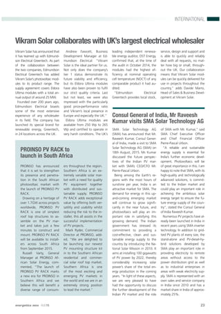 energetica INDIA · AUG15 23
INTERNATIONAL
PROINSO PV RACK to
launch in South Africa
PROINSO has announced
that it is set to strengthen
its presence and penetra-
tion in the South African
photovoltaic market with
the launch of PROINSO PV
RACK.
Drawing on a heritage of
over 1.7GW across projects
worldwide, PROINSO PV
RACK is one of simplest
roof top structures to as-
semble on the PV mar-
ket and takes just a few
minutes to construct and
mount. PROINSO PV RACK
will be available to install-
ers across South Africa
from September 2015.
Russell Varty, General
Manager at PROINSO Af-
rican Solar Energy, com-
mented, “The launch of
PROINSO PV RACK marks
a new era for PROINSO in
Southern Africa and we
believe this will beneﬁt a
diverse range of consum-
ers throughout the region.
Southern Africa is an ex-
tremely variable solar mar-
ket with a need for quality
PV equipment together
with distributed and sus-
tainable supply. PROINSO
PV RACK adds exceptional
value by offering both ver-
satility and usability whilst
reducing the risk to the in-
staller, this all assists in the
successful implementation
of PV projects.
Mark Ryder, Commercial
Director at PROINSO, add-
ed, “We are delighted to
be launching our newest
PV mounting structure kit
in to the Southern African
residential and commer-
cial solar roof top market.
Southern Africa is one
of the most exciting and
emerging PV markets in
the world and we are in an
extremely strong position
to lead the market.”
Consul General of India, Mr Raveesh
Kumar visits SMA Solar Technology AG
SMA Solar Technology AG
(SMA) has announced that Mr.
Raveesh Kumar, Consul Gener-
al of India, made a visit to SMA
Solar Technology AG (SMA) on
18th August, 2015. Mr. Kumar
discussed the future perspec-
tives of the Indian PV mar-
ket with SMA’s CEO/CFO Mr.
Pierre-Pascal Urbon.
Being among the Earth’s re-
gions with the most hours of
sunshine per year, India is an
attractive market for SMA. The
demand for energy in this up-
and-coming emerging market
will continue to grow signiﬁ-
cantly in the near future, and
photovoltaics will play an im-
portant role in satisfying this
growing demand. The Indian
government has stressed its
commitment to providing a
cost-effective, clean and sus-
tainable energy supply to the
country by introducing the Na-
tional Solar Mission in 2010. It
aims at installing 100 gigawatts
of PV power by 2022, thereby
considerably increasing solar
power’s share of the total en-
ergy production in the coming
years. “In light of these aspects,
we are very pleased to have
had the opportunity to discuss
the further development of the
Indian PV market and the role
of SMA with Mr. Kumar,” said
SMA Chief Executive Ofﬁcer
and Chief Financial Ofﬁcer
Pierre-Pascal Urbon.
“A reliable and sustainable
energy supply is essential for
India’s further economic devel-
opment. Photovoltaics will be
of great importance in this. I am
happy to note that SMA, with its
high-quality and technologically
advanced solutions, is commit-
ted to the Indian market and
could play an important role in
achieving the ambitious solar
energy target to ensure the fu-
ture energy supply of the coun-
try”, stated the Consul General
of India Raveesh Kumar.
Numerous PV projects have al-
ready been launched in India in
recent years using SMA inverter
technology. In addition to grid-
tied PV plants of every size, the
stand-alone and PV-diesel-hy-
brid solutions developed by
SMA play an important role in
providing electricity to remote
areas without access to the
power distribution grid as well
as to industrial enterprises in
areas with weak electricity sup-
ply. SMA is represented with an
own sales and service company
in India since 2010 and has a
market share in India of approx-
imately 25%.
Vikram Solar collaborates with UK’s largest electrical wholesaler
Vikram Solar has announced that
it has teamed up with Edmund-
son Electrical Greentech. As part
of the collaboration between
the two companies, Edmundson
Electrical Greentech has added
Vikram Solar’s photovoltaic mod-
ules to its product range. The
supply agreement covers Eldora
Ultima modules with a total an-
nual output of around 25 MW.
Founded over 200 years ago,
Edmundson Electrical boasts
some of the most extensive
experience of any wholesaler
in its ﬁeld. The company has
launched its special brand for
renewable energy, Greentech,
in 24 locations across the UK.
Andrew Fawcett, Business
Development Manager at Ed-
mundson Electrical: “Vikram
Solar is the ideal partner for us.
Not only does the company’s
tier 1 status demonstrate its
future viability and efﬁciency,
but its Eldora Ultima modules
have also been proven to fulﬁl
our strict quality criteria. Last
but not least, we were also
impressed with the particularly
good price-performance ratio
and Vikram’s local presence in
Europe and especially the UK.”
Eldora Ultima modules are
available from 250 Wp to 265
Wp and certiﬁed to operate in
very harsh conditions. The UK’s
leading independent renewa-
ble energy auditor, OST Energy,
conﬁrmed that, at the time of
the audit in October 2014, the
modules had the highest ef-
ﬁciency at nominal operating
cell temperature (NOCT) of any
comparable product it had au-
dited.
“Edmundson Electrical
Greentech provides local stock,
service, design and support and
is able to quickly and reliably
deal with all requests, no mat-
ter how big or small, through-
out the UK. Our collaboration
means that Vikram Solar mod-
ules can be quickly delivered for
use in projects throughout the
country,” adds Davide Marro,
Head of Sales & Business Devel-
opment at Vikram Solar.
 
