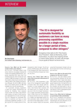 26
Energetica India talks to Mr. Pete Kostic,
Vice President- Sales & Marketing, Xcell
Automation, Inc about the ongoing trends
in India’s Solar Sector, X3 solar cell stringer,
Future goals & Recent achievements.
“The X3 is designed for
sustainable ﬂexibility so
customers can have as many
processing capabilities
possible in a single machine
for a longer period of time,
compared to other stringers”
Mr. Pete Kostic
Vice President-Sales & Marketing, Xcell Automation, Inc
ENERGETICA INDIA: What are the current
trends in India’s solar industry?
MR. PETE KOSTIC: The Indian market is very
active, thanks to new players entering the
market and already-established EPC com-
panies expanding their value chain into
module production. We currently see more
interest in 4BB technology so it seems that
the market is beginning to transition from
3 BB to 4 BB in solar module manufactur-
ing. Although, the shift to 4BB is still slow
due to the limited amount of 4BB cells
available from the cell manufacturers.
For automated stringing equipment,
it seems the module manufacturers are
looking for ﬂexibility. Since everyone
strives to offer and make a high efﬁcient
solar module, our team at Xcell Automa-
tion developed the X3 solar cell stringer.
The X3 is designed for sustainable ﬂex-
ibility so customers can have as many
processing capabilities possible in a sin-
gle machine for a longer period of time,
compared to other stringers. The X3 can
process 2/3/4/5 busbar cells and half cells.
It was designed with these requirements
in mind and therefore changes over times
are very short.
ENERGETICA INDIA: Please share with us
some of the recent past achievements of
Xcell in India?
MR. PETE KOSTIC: Xcell Automation is the
result of the management buyout (MBO)
of Komax Solar. Even though Xcell Au-
tomation is a new company with a new
name, most Komax Solar customers will
not notice much of a change. Our team
was one of the ﬁrst stringer manufactur-
ers to supply automated stringing equip-
ment in India. Since our ﬁrst installation,
we have earned the trust of our customers
as a reliable and dependable partner for
their automation needs. We are honored
that some of the largest players in the In-
dian solar module market are exclusively
using Xcell Automation stringers and we
like to thank them for their continued sup-
port and trust.
ENERGETICA INDIA: What are the goals of the
company over the next 2-3 years?
MR. PETE KOSTIC: The solar market is show-
ing strong growth indicators for the fore-
seeable future. Even if Japan slows down,
other regions are showing very aggressive
growth opportunities. Our goal at XA is to
continue our tradition and reputation as
the innovator and trend setter in the in-
dustry, to be prepared for what the market
may require in terms of geographical pres-
ence or technology shifts.
ENERGETICA INDIA: What kind of challenges
are you facing in India and Globally?
MR. PETE KOSTIC: Everybody in the industry is
under constant cost pressure. Continuous
improvements and cost reductions to our
product offering is essential
26 energetica INDIA · AUG15
INTERVIEW
 