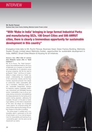 28
Energetica India talks to Mr. Ruchir Panwar, Business Head, Green Factory Building, Mahindra
Susten Private Limited about Mahindra Susten, opportunities for sustainable development in
India, AMRUT, Smart Cities Mission & Housing for all initiatives.
“With ‘Make in India’ bringing in large format Industrial Parks
and manufacturing SEZs, 100 Smart Cities and 500 AMRUT
cities, there is clearly a tremendous opportunity for sustainable
development in this country”
Mr. Ruchir Panwar
Business Head, Green Factory Building, Mahindra Susten Private Limited
ENERGÉTICA INDIA: What kind of services
does Mahindra Susten offer in “Build
Solutions”?
MR. RUCHIR PANWAR: The “Build Solutions”
vertical was established based on the focus
of Mahindra, as a Company, on Clean-Tech
and Sustainability for its operations across
all group companies. We felt the need to
go beyond “Green” and focus on Sustain-
ability in a larger context as a ‘holistic’ ap-
proach. Understanding the complexities
of the construction industry and the frag-
mented, sequential processes from design
to construction where sustainability gets
‘lost in translation’, Mahindra Susten of-
fers ‘Sustainable Design-Build’ solutions
for Industrial, Logistics, Hospitality, Health-
care, Institutional and Affordable Housing
sectors. Sustainability is key to all our pro-
cesses during construction and establishing
the design parameters for the facility and its
systems during operation, addressing the
complete ‘life-cycle’ of the plant or build-
ing.In addition, on the need or requirement
of the client, the design can incorporate
‘active systems’ for enhanced energy efﬁ-
ciency further reducing the energy and car-
bon footprint of the plant or building.
The entire project is audited and a sus-
tainability report is generated at the end
of each project, as it is our internal require-
ment for measurability and tracking of our
‘sustainability goals’ and the same can be
shared with our clients.
28 energetica INDIA · AUG15
INTERVIEW
 