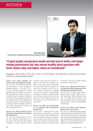 30
Energetica India talks to Mr. Sishir Goel, VP-Technology and Marketing of Brij Encapsulants
(India) to understand the market.
“A good quality encapsulant would not only lead to better and longer
module performance but also ensure healthy plant operation with
lower failure rates and higher return on investments”
Mr. Sishir Goel
Vice-President-Technology & Marketing, Brij Encapsulants (India)
ENERGETICA INDIA. Please introduce our
readers to the EVA Encapsulants of Brij.
MR. SHISHIR GOEL. Brij, India’s ﬁrst and lead-
ing manufacturer of EVA Encapsulants,
started production in the year 2011 in
its fully automated production facility,
equipped with over 50,000 sq. metres. of
EVA warehousing capability to serve im-
mediate needs of its customers. Backed by
its 30 years of EVA processing experience,
the company has since been experiencing
exponential growth in volumes owing to
its growing base of satisﬁed customers,
top quality manufacturing practices and
strict control mechanisms.
ENERGETICA INDIA. Please elaborate on the
importance of investing in Good Quality
EVA Encapsulants.
MR. SHISHIR GOEL. Encapsulants are one of
the most important components of so-
lar module. They physically hold module
components in place, provide electrical
insulation, reduce moisture ingress, op-
tically couple superstrate materials (e.g.,
glass) to PV cells, protect components
from mechanical stress and protect ma-
terials from corrosion. In short, they en-
sure module performance, durability
and life of over 25 years. A good quality
encapsulant would not only lead to bet-
ter and longer module performance but
also ensure healthy plant operation with
lower failure rates and higher return on
investments.
ENERGETICA INDIA. What are the Parameters
to be considered while choosing EVA
Encapsulants?
MR. SHISHIR GOEL. To ensure all that is men-
tioned above, Encapsulants must adhere
well to all surfaces, remain compliant, and
transmit light after exposure to tempera-
ture, humidity, and UV radiation histories.
Some of the important parameters worth
considering are optical coupling, electri-
cal isolation, mechanical strength, thermal
conduction amongst others.
ENERGETICA INDIA. What have been the re-
cent good and bad developments for the
EVA Encapsulant Industry in India?
MR. SHISHIR GOEL. The recent excise duty ex-
emption came as a sigh of relief for the In-
dian encapsulant industry, otherwise ailing
from the inverted duty tax structure. Stiff
price competition from low quality imports
still poses some concerns for quality Indian
manufacturers.
ENERGETICA INDIA. What are the company’s
plans for the next 2-3 years?
MR. SHISHIR GOEL. Maintaining product quality
and ensuring customer satisfaction forms the
heart of Brij’s business practices. Having said
that, we see immense potential in the Indian
Solar manufacturing industry and we are very
positive in our mind regarding long-term ex-
pansion plans & growth projections
30 energetica INDIA · AUG15
INTERVIEW
 