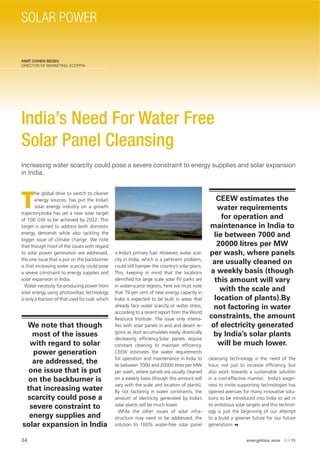 ANAT COHEN SEGEV,
DIRECTOR OF MARKETING, ECOPPIA
India’s Need For Water Free
Solar Panel Cleansing
Increasing water scarcity could pose a severe constraint to energy supplies and solar expansion
in India.
T
he global drive to switch to cleaner
energy sources, has put the Indian
solar energy industry on a growth
trajectory.India has set a new solar target
of 100 GW to be achieved by 2022. This
target is aimed to address both domestic
energy demands while also tackling the
bigger issue of climate change. We note
that though most of the issues with regard
to solar power generation are addressed,
the one issue that is put on the backburner
is that increasing water scarcity could pose
a severe constraint to energy supplies and
solar expansion in India.
Water necessity for producing power from
solar energy using photovoltaic technology
is only a fraction of that used for coal, which
is India’s primary fuel. However, water scar-
city in India, which is a pertinent problem,
could still hamper the country’s solar plans.
This, keeping in mind that the locations
identiﬁed for large scale solar PV parks are
in water-scarce regions, here we must note
that 79 per cent of new energy capacity in
India is expected to be built in areas that
already face water scarcity or water stress,
according to a recent report from the World
Resource Institute. The issue only intensi-
ﬁes with solar panels in arid and desert re-
gions as dust accumulates easily, drastically
decreasing efﬁciency.Solar panels require
constant cleaning to maintain efﬁciency.
CEEW estimates the water requirements
for operation and maintenance in India to
lie between 7000 and 20000 litres per MW
per wash, where panels are usually cleaned
on a weekly basis (though this amount will
vary with the scale and location of plants).
By not factoring in water constraints, the
amount of electricity generated by India’s
solar plants will be much lower.
While the other issues of solar infra-
structure may need to be addressed, the
solution to 100% water-free solar panel
cleansing technology is the need of the
hour, not just to increase efﬁciency, but
also work towards a sustainable solution
in a cost-effective manner. India’s eager-
ness to invite supporting technologies has
opened avenues for many innovative solu-
tions to be introduced into India to aid in
its ambitious solar targets and this technol-
ogy is just the beginning of our attempt
to a build a greener future for our future
generations
We note that though
most of the issues
with regard to solar
power generation
are addressed, the
one issue that is put
on the backburner is
that increasing water
scarcity could pose a
severe constraint to
energy supplies and
solar expansion in India
CEEW estimates the
water requirements
for operation and
maintenance in India to
lie between 7000 and
20000 litres per MW
per wash, where panels
are usually cleaned on
a weekly basis (though
this amount will vary
with the scale and
location of plants).By
not factoring in water
constraints, the amount
of electricity generated
by India’s solar plants
will be much lower.
34 energética INDIA · AUG15
SOLAR POWER
 