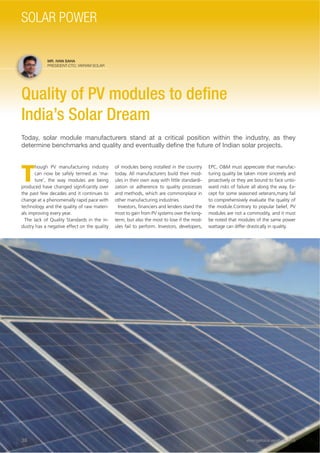 MR. IVAN SAHA
PRESIDENT-CTO, VIKRAM SOLAR
Quality of PV modules to deﬁne
India’s Solar Dream
Today, solar module manufacturers stand at a critical position within the industry, as they
determine benchmarks and quality and eventually deﬁne the future of Indian solar projects.
T
hough PV manufacturing industry
can now be safely termed as ‘ma-
ture’, the way modules are being
produced have changed signiﬁcantly over
the past few decades and it continues to
change at a phenomenally rapid pace with
technology and the quality of raw materi-
als improving every year.
The lack of Quality Standards in the in-
dustry has a negative effect on the quality
of modules being installed in the country
today. All manufacturers build their mod-
ules in their own way with little standardi-
zation or adherence to quality processes
and methods, which are commonplace in
other manufacturing industries.
Investors, ﬁnanciers and lenders stand the
most to gain from PV systems over the long-
term, but also the most to lose if the mod-
ules fail to perform. Investors, developers,
EPC, O&M must appreciate that manufac-
turing quality be taken more sincerely and
proactively or they are bound to face unto-
ward risks of failure all along the way. Ex-
cept for some seasoned veterans,many fail
to comprehensively evaluate the quality of
the module.Contrary to popular belief, PV
modules are not a commodity, and it must
be noted that modules of the same power
wattage can differ drastically in quality.
36 energética INDIA · AUG15
SOLAR POWER
 