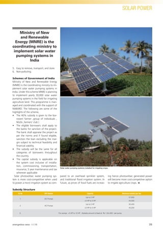 SOLAR POWER
5. Easy to remove, transport, and store.
6. Non-polluting.
Schemes of Government of India
Ministry of New and Renewable Energy
(MNRE) is the coordinating ministry to im-
plement solar water pumping systems in
India. Under this scheme MNRE is planning
to implement yearly 30,000 solar water
pumping systems in the ﬁeld for irrigating
agriculture land. This programme is man-
aged and coordinated with the support of
NABARD. The following are some of the
highlights of the scheme,
• The 40% subsidy is given to the bor-
rower( farmer ,group of individuals ,
NGOs ,farmers’ club )
• The eligible borrowers shall apply to
the banks for sanction of the project.
The bank shall appraise the project as
per the norms and if found eligible,
sanction the loan excluding the mar-
gin subject to technical feasibility and
ﬁnancial viability.
• The subsidy will be the same for all
categories of borrowers throughout
the country.
• The capital subsidy is applicable on
the system cost inclusive of installa-
tion, commissioning, transportation,
insurance, 5 year maintenance and tax
wherever applicable
Solar photovoltaic water pumping sys-
tem is more cost-competitive when used
to power a micro irrigation system as com-
pared to an overhead sprinkler system,
and traditional ﬂood irrigation system. In
future, as prices of fossil fuels are increas-
ing hence photovoltaic generated power
will become more cost-competitive option
to irrigate agriculture crops.
Subsidy Structure
Sr. No SPV System Capacity Maximum subsidy (per hp)
1 DC Pumps
Up to 2 HP 57,600
>2 HP to 5 HP 54,000
2 AC Pumps
Up to 2 HP 50,400
>2 HP to 5 HP 43,200
3. For pumps >5 HP to 10 HP , Subsidy amount is ﬁxed at Rs 1,94,400/- per pump
Solar water pumping systems installed for irrigating crops.
Ministry of New
and Renewable
Energy (MNRE) is the
coordinating ministry to
implement solar water
pumping systems in
India
39
SOLAR POWER
energetica INDIA · AUG15
 