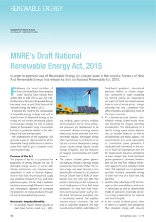 SUMMARY BY MOULIN OZA,
JOURNALIST, ENERGETICA INDIA
MNRE’s Draft National
Renewable Energy Act, 2015
In order to promote use of Renewable Energy on a larger scale in the country, Ministry of New
And Renewable Energy has release its draft on National Renewable Act, 2015.
F
ollowing the recent escalation of
Grid-Connected Solar Power projects
under National Solar Mission from
20000 MW to 100 GW by year 2021-22,
the Ministry of New And Renewable Energy
has newly came up with Draft National Re-
newable Energy Act (NREA), 2015.
It speciﬁes the need for the consumption
of renewable energy on large scale and to
amplify share of Renewable Energy in the
energy mix will involve sanctioning policies
to encourage changes not only in policies
related to Renewable Energy consumption
but also in guidelines related to the plan-
ning of the total energy system
The endorsement of the legislation will
generate surplus of opportunities for all the
Renewable Energy collaborators to demon-
strate their right to put in towards much
clean & green India.
Purpose of the Act
The purpose of this Act is to promote the
production of energy through the use of
renewable energy sources in accord with
climate, environment and macroeconomic
applications in order to diminish depend-
ence on fossil fuels, ensure security of supply
and condense emissions of CO2
and other
greenhouse gases. This Act shall in particular
contribute to ensuring fulﬁllment of national
and international objectives on increasing
the proportion of energy produced through
the use of renewable energy sources.
Rationale / Impetus/Beneﬁts-
• All societies require energy services to
meet basic human needs (e.g., light-
ing, cooking, space comfort, mobility,
communication) and to serve produc-
tive processes. For development to be
sustainable, delivery of energy services
need to be secure and have low envi-
ronmental impacts. Renewable Energy
offers opportunity to contribute to so-
cial and economic development, energy
access, secure energy supply, climate
change mitigation, and the reduction
of negative environmental and health
impacts.
• The present installed power genera-
tion capacity of India is 268 GW, mostly
powered by fossil fuels (70%). The fu-
ture energy and peak demand is pro-
jected to be increased at a Compound
Annual Growth Rate (CAGR) of seven
percent over the 12th and 13th Plan
period. Continuing on the business-as-
usual development of fossil fuel based
generation on long term had limita-
tions due to various factors such as lim-
ited fossil fuel resource availability, risks
in securitizing external fuel supplies,
macro-economic constraints like bal-
ance of payments problems and high
current account deﬁcit, externalities of
fossil-based generation, international
pressures relating to climate mitiga-
tion, constraints of water availability
for thermal cooling etc. Dependence
on import of fossil fuel would exposes
India to risks of volatile prices , foreign
exchange rate risks, competition with
other importers, and domestic needs of
the source countries.
• In a business-as-usual scenario cost-
effective energy system‘would mean
cost becoming the singular overriding
consideration. The attractiveness of a
speciﬁc energy supply option depends
also on broader economic as well as
environmental and social aspects. The
environmental and social externalities
of conventional power generation if
computed and internalized in the pric-
ing of fossil fuel based power, then the
RE based power becomes competitive
or even cheaper than fossil fuel based
power generation. Moreover, Renewa-
bles are the only free hedging mecha-
nism against the price volatility of fossil
fuels. Risk adjusted cost of generation
portfolio including renewable energy
is lower than that of a fossil fuels only
portfolio.
• Another clear advantage of RE technol-
ogies is their amenability to work both
in centralized as well as decentralized
mode of operation, essentially provid-
ing energy independence for regional
and local mini-grids.
• In the context of above points, there
is need for a systems level perspective
that integrates energy with resource
42 energética INDIA · AUG15
RENEWABLE ENERGY
 