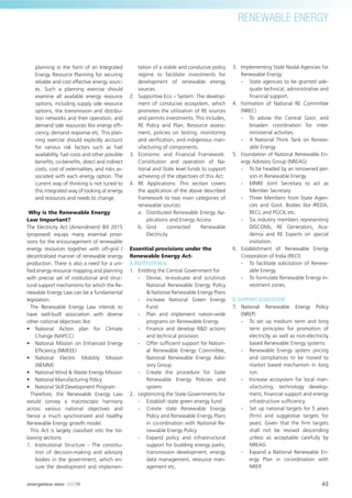 RENEWABLE ENERGY
planning in the form of an Integrated
Energy Resource Planning for securing
reliable and cost effective energy sourc-
es. Such a planning exercise should
examine all available energy resource
options, including supply side resource
options, the transmission and distribu-
tion networks and their operation, and
demand side resources like energy efﬁ-
ciency, demand response etc. This plan-
ning exercise should explicitly account
for various risk factors such as fuel
availability, fuel costs and other possible
beneﬁts, co-beneﬁts, direct and indirect
costs, cost of externalities, and risks as-
sociated with each energy option. The
current way of thinking is not tuned to
this integrated way of looking at energy
and resources and needs to change.
Why is the Renewable Energy
Law Important?
The Electricity Act (Amendment) Bill 2015
(proposed) equips many essential provi-
sions for the encouragement of renewable
energy resources together with off-grid /
decentralised manner of renewable energy
production. There is also a need for a uni-
ﬁed energy resource mapping and planning
with precise set of institutional and struc-
tural support mechanisms for which the Re-
newable Energy Law can be a fundamental
legislation.
The Renewable Energy Law intends to
have well-built association with diverse
other national objectives like:
• National Action plan for Climate
Change (NAPCC)
• National Mission on Enhanced Energy
Efﬁciency (NMEEE)
• National Electric Mobility Mission
(NEMM)
• National Wind & Waste Energy Mission
• National Manufacturing Policy
• National Skill Development Program
Therefore, the Renewable Energy Law
would convey a macroscopic harmony
across various national objectives and
hence a much synchronized and healthy
Renewable Energy growth model.
This Act is largely classiﬁed into the fol-
lowing sections:
1. Institutional Structure - The constitu-
tion of decision-making and advisory
bodies in the government, which en-
sure the development and implemen-
tation of a stable and conducive policy
regime to facilitate investments for
development of renewable energy
sources.
2. Supportive Eco – System: The develop-
ment of conducive ecosystem, which
promotes the utilization of RE sources
and permits investments. This includes,
RE Policy and Plan, Resource assess-
ment, policies on testing, monitoring
and veriﬁcation, and indigenous man-
ufacturing of components.
3. Economic and Financial Framework:
Constitution and operation of Na-
tional and State level funds to support
achieving of the objectives of this Act.
4. RE Applications: This section covers
the application of the above described
framework to two main categories of
renewable sources:
a. Distributed Renewable Energy Ap-
plications and Energy Access
b. Grid connected Renewable
Electricity
Essential provisions under the
Renewable Energy Act-
A.INSTITUTIONAL
1. Entitling the Central Government for
- Devise, re-evaluate and scrutinize
National Renewable Energy Policy
& National Renewable Energy Plans
- increase National Green Energy
Fund
- Plan and implement nation-wide
programs on Renewable Energy
- Finance and develop R&D actions
and technical provision
- Offer sufﬁcient support for Nation-
al Renewable Energy Committee,
National Renewable Energy Advi-
sory Group
- Create the procedure for State
Renewable Energy Policies and
system
2. Legitimizing the State Governments for
- Establish state green energy fund
- Create state Renewable Energy
Policy and Renewable Energy Plans
in co-ordination with National Re-
newable Energy Policy
- Expand policy and infrastructural
support for budding energy parks,
transmission development, energy
data management, resource man-
agement etc.
3. Implementing State Nodal Agencies for
Renewable Energy
- State agencies to be granted ade-
quate technical, administrative and
ﬁnancial support.
4. Formation of National RE Committee
(NREC)
- To advise the Central Govt. and
broaden coordination for inter-
ministerial activities
- A National Think Tank on Renew-
able Energy
5. Foundation of National Renewable En-
ergy Advisory Group (NREAG)
- To be headed by an renowned per-
son in Renewable Energy
- MNRE Joint Secretary to act as
Member Secretary
- Three Members from State Agen-
cies and Govt. Bodies like IREDA,
RECI, and PGCIL etc.
- Six industry members representing
DISCOMs, RE Generators, Aca-
demia and RE Experts on special
invitation.
6. Establishment of Renewable Energy
Corporation of India (RECI)
- To facilitate solicitation of Renew-
able Energy
- To formulate Renewable Energy in-
vestment zones.
B. SUPPORT ECOSYSTEM
7. National Renewable Energy Policy
(NREP)
- To set up medium term and long
term principles for promotion of
electricity as well as non-electricity
based Renewable Energy systems.
- Renewable Energy system pricing
and compliances to be moved to
market based mechanism in long
run.
- Increase ecosystem for local man-
ufacturing, technology develop-
ment, ﬁnancial support and energy
infrastructure sufﬁciency.
- Set up national targets for 5 years
(ﬁrm) and suggestive targets for
years. Given that the ﬁrm targets
shall not be revised descending
unless as acceptable carefully by
NREAG
- Expand a National Renewable En-
ergy Plan in co-ordination with
NREP.
43
RENEWABLE ENERGY
energetica INDIA · AUG15
 