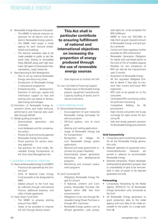 8. Renewable Energy Resource Evaluation
- The MNRE to execute resource as-
sessment for all electric and non-
electric Renewable Energy systems
- The MNRE shall assign a nodal
agency for each resource (estab-
lished and budding).
- The resource evaluation data to be
made available to public as per Na-
tional Data Sharing & Accessibility
Policy (NDSAP) along with high reso-
lution GIS layers of transmission lines,
sub-stations,, roads, forests etc.
9. Manufacturing & Skill development
- Plan to set up national Renewable
Energy manufacturing zones
- Introduction of Renewable Energy
in educational programme
- Entrepreneurship development,
Evolution of start-ups, capital and
information support to new and
existing start-ups based on Renew-
able Energy technologies
10. Formation of Renewable Energy In-
vestment Zones and make technical,
performance and ﬁnancial data avail-
able through NDSAP.
11. Model guiding principle for
- Decentralized generation and
incentives
- Land databases and fair compensa-
tion policy
- Process for local community approval
- Renewable Energy Infra parks
- Finest practices for various statu-
tory approvals
- Top practices for Grid Codes, Re-
newable Energy Incorporation to
the Grid, Data Management etc.
C. ECONOMIC & FINANCIAL STRUCTURE
12. National Renewable Energy Fund (NREF)
- Finance to be operated by the Cen-
tral Govt
- XX% of National Clean Energy
Fund proceeds to be designated to
NREF.
- Added amount to the fund may
be collected through international
ﬁnance, additional levy/cess, and
other climate agreement.
13. State Green Fund (SGF)
- The MNRE to propose starting
amount from NREF.
- States to be provided to improve
the SGF through diverse means.
- State Agencies to monitor the SGF
14. Low Cost Debt & Financing Support
- Flexible loans to Renewable Energy
projects, equipment manufactures
- Capacity building of banks and ﬁ-
nancial institutions
D. DEVELOPMENTAL PLANS
15. Decentralized Generation
- Encouragement of grid interactive
Renewable Energy principally for
self-consumption
- Off-Grid systems, mini & micro
grids
- Heating and cooling applications
- Usage of Renewable Energy fuel
for transportation
- Recognition of villages for
such Renewable Energy system
applications
- National and state government in-
centives for project feasibility
- Decentralized power generation
technology and developmental
programs
- Monitoring and incessant assess-
ment programs
16. Grid Connected RE
- Obligatory Renewable Energy Tar-
gets & Consent
- A National, Uniform and Com-
pulsory Renewable Purchase Ob-
ligation within ONE Year from
announcement
- Obligations to be met through Re-
newable Energy Power Purchase or
through REC machinery
- Renewable Energy systems such as
off-grid generation, solar pumps,
solar lights etc. to be competent for
RPO fulﬁllment
- MNRE to fund sick DISCOMs to
help them acquire required amount
of Renewable Energy until grid par-
ity is achieved
- Central and State regulators further
provided for RPO enforcement
- Renewable Generation Obligation
for lignite and coal based plants to
the tune of 5% of installed capacity
- Penalties for non compliance of
RPO can also be the imprisonment
upto 3 months
- Acquisition of Renewable Energy
- All the regulated Obligated Enti-
ties to devise 5 Year plan to con-
vene their current and future RPO
trajectories.
- RPO costs to be passed on to the
consumers
- Centralized RPO monitoring outline
for proﬁcient monitoring
- Competitive Bidding for RE
procurement
- Open Access consumers not to pay
surcharge for open access for pro-
curing RE
- Safe and timely payment provision
for Renewable Energy procurements
Grid Connectivity
• Compulsory grid connectivity provisions
for all the Renewable Energy genera-
tion units
• Network operators to guarantee trans-
mission/distribution networks are
primed in advance to accommodate
Renewable Energy
• Deemed Generation: Project developer
trailing behind generation prospect due
to unavailability of grid to be remuner-
ated in view of power to be deemed
generated and sold.
Forecasting
• Compulsory forecasting by the Nodal
Agency (POSOCO) for all Renewable
Energy Generation units connected to
the Grid
• All Renewable Energy generators to
grant production data to the nodal
agency and such data to be made ac-
cessible to the public on a single plat-
form
This Act shall in
particular contribute
to ensuring fulﬁllment
of national and
international objectives
on increasing the
proportion of energy
produced through
the use of renewable
energy sources
RENEWABLE ENERGY
44 energetica INDIA · AUG15
 