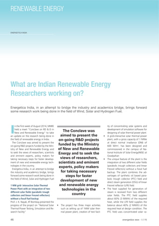 46
ENERGETICA INDIA
energetica INDIA · AUG15
RENEWABLE ENERGY
What are Indian Renewable Energy
Researchers working on?
Energetica India, in an attempt to bridge the industry and academics bridge, brings forward
some research work being done in the ﬁeld of Wind, Solar and Hydrogen Fuel.
I
n the ﬁrst week of August 2014, MNRE
held a meet “Conclave on RD & D in
New and Renewable Energy” to take
an update on the research being done in
the ﬁeld of renewable energy in India.
The Conclave was aimed to present the
on-going R&D projects funded by the Min-
istry of New and Renewable Energy and
to seek the views of researchers, scientists
and eminent experts, policy makers for
taking necessary steps for faster develop-
ment of new and renewable energy tech-
nologies in the country.
Energetica India, in an attempt to bridge
the industry and academics bridge, brings
forward some research work being done in
the ﬁeld of Wind, Solar and Hydrogen Fuel
1 MW grid- interactive Solar Thermal
Power Plant with an integration of two
different solar ﬁelds (parabolic trough
collectors and linear Fresnel reﬂectors)
without a fossil fuel backup
Prof. J. K. Nayak, IIT Bombay presented the
progress of the project on “National Solar
Thermal Power Testing, Simulation and Re-
search Facility”
• The project has three major activities
such as setting up of 1MW solar ther-
mal power plant, creation of test facil-
ity of concentrating solar systems and
development of simulation software for
designing of solar thermal power plant
• A grid-interactive solar thermal power
plant, with a gross capacity of 1 MWe
at direct normal irradiance (DNI) of
600 W/m2
, has been designed and
commissioned in the campus of Na-
tional Institute of Solar Energy(NISE) at
Gwalpahari
• The unique feature of the plant is the
integration of two different solar ﬁelds
(parabolic trough collectors and linear
Fresnel reﬂectors) without a fossil fuel
backup. The plant combines the ad-
vantages of synthetic oil based para-
bolic trough collector (PTC) ﬁeld and
direct steam generation (DSG) of linear
Fresnel reﬂector (LFR) ﬁeld
• The heat supplied for generation of
steam is received from two different
solar ﬁelds. The PTC ﬁeld supplies
about 60% (3 MWth) of the required
heat, while the LFR ﬁeld supplies the
balance about 40% (2 MWth) of the
required heat at design condition. The
PTC ﬁeld uses concentrated solar ra-
The Conclave was
aimed to present the
on-going R&D projects
funded by the Ministry
of New and Renewable
Energy and to seek the
views of researchers,
scientists and eminent
experts, policy makers
for taking necessary
steps for faster
development of new
and renewable energy
technologies in the
country
 