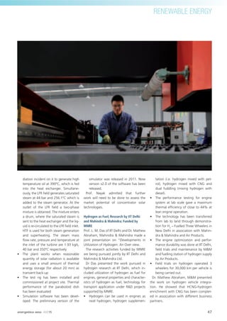 47energetica INDIA · AUG15
RENEWABLE ENERGY
diation incident on it to generate high
temperature oil at 390ºC, which is fed
into the heat exchanger. Simultane-
ously, the LFR ﬁeld generates saturated
steam at 44 bar and 256.1°C which is
added to the steam generator. At the
outlet of the LFR ﬁeld a two-phase
mixture is obtained. The mixture enters
a drum, where the saturated steam is
sent to the heat exchanger and the liq-
uid is re-circulated to the LFR ﬁeld inlet.
HTF is used for both steam generation
and superheating. The steam mass
ﬂow rate, pressure and temperature at
the inlet of the turbine are 1.93 kg/s,
40 bar and 350ºC respectively
• The plant works when reasonable
quantity of solar radiation is available
and uses a small amount of thermal
energy storage (for about 20 min) as
transient back-up
• The test rig has been installed and
commissioned at project site. Thermal
performance of the paraboloid dish
has been evaluated
• Simulation software has been devel-
oped. The preliminary version of the
simulator was released in 2011. Now
version v2.0 of the software has been
released.
Prof. Nayak admitted that further
work will need to be done to assess the
market potential of concentrator solar
technologies.
Hydrogen as Fuel; Research by IIT Delhi
and Mahindra & Mahindra; Funded by
MNRE
Prof. L. M. Das of IIT Delhi and Dr. Mathew
Abraham, Mahindra & Mahindra made a
joint presentation on “Developments in
Utilization of Hydrogen: An Over view.
The research activities funded by MNRE
are being pursued jointly by IIT Delhi and
Mahindra & Mahindra Ltd.
Dr Das presented the work pursued in
hydrogen research at IIT Delhi, which in-
cluded utilization of hydrogen as fuel for
engines, general properties and character-
istics of hydrogen as fuel, technology for
transport application under R&D projects
supported by MNRE.
• Hydrogen can be used in engines as
neat hydrogen, hydrogen supplemen-
tation (i.e. hydrogen mixed with pet-
rol), hydrogen mixed with CNG and
dual fuddling (mixing hydrogen with
diesel).
• The performance testing for engine
system at lab scale gave a maximum
thermal efﬁciency of close to 44% at
lean engine operation.
• The technology has been transferred
from lab to land through demonstra-
tion for H2
– Fuelled Three Wheelers in
New Delhi in association with Mahin-
dra & Mahindra and Air Products.
• The engine optimization and perfor-
mance durability was done at IIT Delhi,
ﬁeld trials and maintenance by M&M
and fuelling station of hydrogen supply
by Air Products.
• Field trials on hydrogen operated 3
wheelers for 30,000 km per vehicle is
being carried out.
Dr. Mathew Abraham, M&M presented
the work on hydrogen vehicle integra-
tion. He showed that HCNG-hydrogen
enrichment with CNG has been complet-
ed in association with different business
partners.
 
