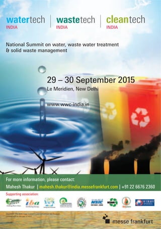 National Summit on water, waste water treatment
& solid waste management
29 – 30 September 2015
Le Meridien, New Delhi
www.wwc-india.in
For more information, please contact:
Mahesh Thakur | mahesh.thakur@india.messefrankfurt.com | +91 22 6676 2360
Supporting association:
Disclaimer: The NSIC Logo support is granted without any ﬁnancial
commitment on the part of NSIC
 