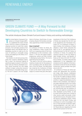 SUMMARIZED BY MOULIN OZA
ENERGETICA INDIA
GREEN CLIMATE FUND — A Way Forward to Aid
Developing Countries to Switch to Renewable Energy
The article introduces Green Climate Fund and traces it history and working methodologies.
T
he United Nations Framework Con-
vention on Climate Change (UNFC-
CC) established the Green Climate
Fund in 2010 as a means to facilitate de-
veloping countries to curtail their carbon
emissions. The fund takes assistance from
developed nations and allocates them to
developing countries to make up for the
costs of switching to renewable energy
sources and adapting to the effects of cli-
mate change.
The initiative is to aid restructuring of dis-
parity that numerous developing nations
feel is unjust. The enormous majority of
greenhouse gases at present in the atmos-
phere were put there by developed coun-
tries, whose economies are now steady
sufﬁcient to begin cutting their emissions
and switching to renewable energy sourc-
es. The GCF is based in the new Songdo
district of Incheon, South Korea. It is gov-
erned by a Board of 24 members and origi-
nally supported by an Interim Secretariat.
How it started?
At Conference of Parties 16, Parties, de-
cision established a Green Climate Fund
(GCF) as an operating entity of the Finan-
cial Mechanism of the Convention under
Article 11. The GCF will support projects,
programmes, policies and other activities
in developing country Parties. The Fund is
governed by the GCF Board.
The assets of the GCF will be adminis-
tered by a trustee only for the purpose of,
and in accordance with, the relevant deci-
sions of the GCF Board. The World Bank
was invited by the Conference of Parties
to serve as the interim trustee of the GCF,
subject to a review three years after opera-
tionalization of the Fund. The Conference
of Parties also decided that the GCF was
to be designed by the Transitional Com-
mittee (TC). At Conference of Parties 17
held in Durban, the Conference of Parties
adopted in which Parties welcomed the
report of the TC and approved the Gov-
erning Instrument for the GCF. Parties, at
Conference of Parties 18, endorsed the
consensus decision of the GCF Board to
select Songdo, Incheon, and Republic of
Korea as the host of the GCF. At Confer-
ence of Parties, 19, Parties welcomed the
establishment of the independent GCF
secretariat and the selection of the Execu-
tive Director of the GCF by the GCF Board.
Furthermore, Parties provided initial guid-
ance to the GCF.
At Conference of Parties 20, Parties wel-
comed with appreciation the successful
and timely initial resource mobilization
process of the GCF that led to the mobiliza-
tion of USD 10.2 billion to date by contrib-
uting Parties, enabling the GCF to start its
activities in supporting developing country
Parties of the Convention, and making it
the largest dedicated climate fund. Parties
further requested the GCF to ensure that
the ongoing resource mobilization efforts
are commensurate with the ambitions of
the Fund, and called for contributions by
other developed country Parties, as well
as invites ﬁnancial inputs from a variety of
other sources, public and private, includ-
ing alternative sources, throughout the ini-
tial resource mobilization process. Parties
urged the GCF, the Interim Trustee, and
contributors to conﬁrm the pledges in the
form of fully executed contribution agree-
ments/arrangements, and took note of
GCF Board decisions regarding the formal
replenishment process for the Fund.
50 energética INDIA · AUG15
RENEWABLE ENERGY
 