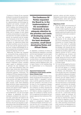 RENEWABLE ENERGY
Conference of Parties 20 also requested
the Board to accelerate the operationaliza-
tion of the adaptation and mitigation win-
dows, and to ensure adequate resources
for capacity-building and technology de-
velopment and transfer, consistent with
paragraph 38 of the Governing Instru-
ment. In addition, the Conference Of Par-
ties requested the Board to accelerate the
operationalization of the private sector
facility, and to complete its work related
to policies and procedures to accept ﬁnan-
cial inputs from non-public and alternative
sources, the investment and risk manage-
ment frameworks of the GCF, the impact
analysis on its initial results areas, includ-
ing options for determining Board level
investment portfolios across the structure
of the Fund, and the approval process of
the Fund, including methodologies for se-
lecting programmes and projects that best
achieve the objectives of the Fund.
Additionally, the Board was requested
to, among other things, accelerate the im-
plementation of its work programme on
readiness and preparatory support, ensur-
ing that adequate resources are provided
for its execution, including from the initial
resource mobilization process, providing
urgent support to developing countries,
in particular the least developed coun-
tries, small island developing States and
African States, led by their national desig-
nated authorities or focal points to build
institutional capacities. Furthermore, The
Conference Of Parties requested the Board
to, in the implementation of the accredita-
tion framework, to pay adequate attention
to the priorities and needs of developing
country Parties, including the least devel-
oped countries, small island developing
States and African States, emphasizing the
need to provide readiness support to those
national and regional entities eligible for
fast-tracking that request it.
The GCF, as operating entity of the Fi-
nancial Mechanism, was also encouraged
to address, as appropriate, the recom-
mendations contained in the annex its fu-
ture work, particularly with regard to the
complementarily between the operating
entities of the Financial Mechanism. Fur-
thermore, the GCF was requested, as oper-
ating entity of the Financial Mechanism, to
consider the recommendations contained
in the annex to in the context of its work
on adaptation. Conference of Parties 20
also requested the Adaptation Committee
and the Least Developed Countries Expert
Group, in collaboration with the GCF, to
consider how to best support developing
countries Parties in accessing funding from
the GCF for the process to formulate and
implement national adaptation plans, and
to report thereon to the Subsidiary Body
for Implementation at its forty-second
session.
Agreement between the
Conference of the Parties and the
Green Climate Fund
At Conference of Parties 18 held in Doha,
Parties recognized that the provisions con-
tained in Article 11, paragraph 3, and de-
cision 3 and the governing instrument of
the GCF contained in the annex to form
the basis for the arrangements between
the Conference of Parties and the GCF.
The Conference of Parties requested the
Standing Committee on Finance and the
GCF Board to develop arrangements be-
tween the Conference of Parties and the
GCF for agreement by the Board and sub-
sequent agreement by Conference of Par-
ties 19.
At Conference Of Parties 19, Parties
agreed to arrangements between the
Conference Of Parties and the GCF to en-
sure that the GCF is accountable to and
functions under the guidance of the Con-
ference Of Parties to support projects, pro-
grammes, policies and other activities in
developing country Parties using thematic
funding windows, which were approved
by the GCF Board at its ﬁfth meeting.
Objectives of GCF
• Given the urgency and seriousness of
climate change, the purpose of the
Fund is to make a signiﬁcant and ambi-
tious contribution to the global efforts
towards attaining the goals set by the
international community to combat cli-
mate change.
• The Fund will contribute to the
achievement of the ultimate objec-
tive of the United Nations Framework
Convention on Climate Change (UN-
FCCC). In the context of sustainable
development, the Fund will promote
the paradigm shift towards low emis-
sion and climate-resilient development
pathways by providing support to de-
veloping countries to limit or reduce
their greenhouse gas emissions and
to adapt to the impacts of climate
change, taking into account the needs
of those developing countries particu-
larly vulnerable to the adverse effects
of climate change.
• The Fund will be guided by the princi-
ples and provisions of the Convention.
The Fund will operate in a transpar-
ent and accountable manner guided
by efﬁciency and effectiveness. The
Fund will play a key role in channelling
new, additional, adequate and predict-
able ﬁnancial resources to developing
countries and will catalyse climate ﬁ-
nance, both public and private, and at
the international and national levels.
The Fund will pursue a country-driven
approach and promote and strength-
en engagement at the country level
through effective involvement of rel-
evant institutions and stakeholders.
The Fund will be scalable and ﬂexible
and will be a continuously learning
institution guided by processes for
monitoring and evaluation. The Fund
will strive to maximize the impact of
its funding for adaptation and mitiga-
tion, and seek a balance between the
two, while promoting environmental,
social, economic and development co-
beneﬁts and taking a gender-sensitive
approach.
The Conference Of
Parties requested
the Board to, in the
implementation of
the accreditation
framework, to pay
adequate attention to
the priorities and needs
of developing country
Parties, including
the least developed
countries, small island
developing States and
African States
51
RENEWABLE ENERGY
energetica INDIA · AUG15
 