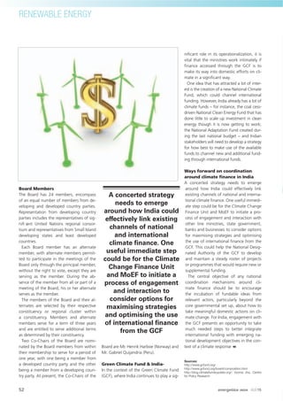Board Members
The Board has 24 members, encompass
of an equal number of members from de-
veloping and developed country parties.
Representation from developing country
parties includes the representatives of sig-
niﬁ cant United Nations regional consor-
tium and representatives from Small Island
developing states and least developed
countries.
Each Board member has an alternate
member, with alternate members permit-
ted to participate in the meetings of the
Board only through the principal member,
without the right to vote, except they are
serving as the member. During the ab-
sence of the member from all or part of a
meeting of the Board, his or her alternate
serves as the member.
The members of the Board and their al-
ternates are selected by their respective
constituency or regional cluster within
a constituency. Members and alternate
members serve for a term of three years
and are entitled to serve additional terms
as determined by their constituency.
Two Co-Chairs of the Board are nomi-
nated by the Board members from within
their membership to serve for a period of
one year, with one being a member from
a developed country party and the other
being a member from a developing coun-
try party. At present, the Co-Chairs of the
Board are Mr. Henrik Harboe (Norway) and
Mr. Gabriel Quijandria (Peru).
Green Climate Fund & India-
In the context of the Green Climate Fund
(GCF), where India continues to play a sig-
niﬁcant role in its operationalization, it is
vital that the ministries work intimately if
ﬁnance accessed through the GCF is to
make its way into domestic efforts on cli-
mate in a signiﬁcant way.
One idea that has attracted a lot of inter-
est is the creation of a new National Climate
Fund, which could channel international
funding. However, India already has a lot of
climate funds – for instance, the coal cess-
driven National Clean Energy Fund that has
done little to scale up investment in clean
energy though it is now getting to work;
the National Adaptation Fund created dur-
ing the last national budget – and Indian
stakeholders will need to develop a strategy
for how best to make use of the available
funds to channel new and additional fund-
ing through international funds.
Ways forward on coordination
around climate ﬁnance in India
A concerted strategy needs to emerge
around how India could effectively link
existing channels of national and interna-
tional climate ﬁnance. One useful immedi-
ate step could be for the Climate Change
Finance Unit and MoEF to initiate a pro-
cess of engagement and interaction with
other line ministries, state government,
banks and businesses to consider options
for maximising strategies and optimising
the use of international ﬁnance from the
GCF. This could help the National Desig-
nated Authority of the GCF to develop
and maintain a steady roster of projects
or programmes that would require new or
supplemental funding.
The central objective of any national
coordination mechanisms around cli-
mate ﬁnance should be to encourage
the incubation of fundable ideas from
relevant actors, particularly beyond the
core governmental set up, about how to
take meaningful domestic actions on cli-
mate change. For India, engagement with
the GCF presents an opportunity to take
much needed steps to better integrate
international funding with emerging na-
tional development objectives in the con-
text of a climate response
Sources:
http://www.gcfund.org/
http://www.gcfund.org/board/composition.html
http://blog.climatefundsupdate.org/; Vyoma Jha, Centre
for Policy Research
A concerted strategy
needs to emerge
around how India could
effectively link existing
channels of national
and international
climate ﬁnance. One
useful immediate step
could be for the Climate
Change Finance Unit
and MoEF to initiate a
process of engagement
and interaction to
consider options for
maximising strategies
and optimising the use
of international ﬁnance
from the GCF
RENEWABLE ENERGY
52 energetica INDIA · AUG15
 
