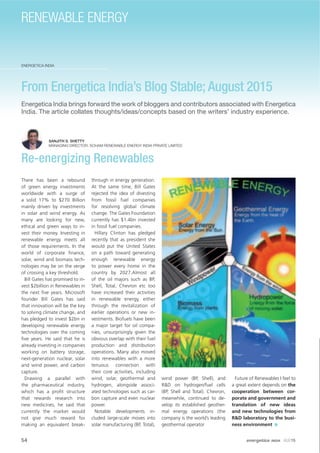 54 energetica INDIA · AUG15
ENERGETICA INDIA
RENEWABLE ENERGY
From Energetica India’s Blog Stable; August 2015
Energetica India brings forward the work of bloggers and contributors associated with Energetica
India. The article collates thoughts/ideas/concepts based on the writers’ industry experience.
SANJITH S. SHETTY
MANAGING DIRECTOR, SOHAM RENEWABLE ENERGY INDIA PRIVATE LIMITED
Re-energizing Renewables
There has been a rebound
of green energy investments
worldwide with a surge of
a solid 17% to $270 Billion
mainly driven by investments
in solar and wind energy. As
many are looking for new,
ethical and green ways to in-
vest their money. Investing in
renewable energy meets all
of those requirements. In the
world of corporate ﬁnance,
solar, wind and biomass tech-
nologies may be on the verge
of crossing a key threshold.
Bill Gates has promised to in-
vest $2billion in Renewables in
the next ﬁve years. Microsoft
founder Bill Gates has said
that innovation will be the key
to solving climate change, and
has pledged to invest $2bn in
developing renewable energy
technologies over the coming
ﬁve years. He said that he is
already investing in companies
working on battery storage,
next-generation nuclear, solar
and wind power, and carbon
capture.
Drawing a parallel with
the pharmaceutical industry,
which has a proﬁt structure
that rewards research into
new medicines, he said that
currently the market would
not give much reward for
making an equivalent break-
through in energy generation.
At the same time, Bill Gates
rejected the idea of divesting
from fossil fuel companies
for resolving global climate
change. The Gates Foundation
currently has $1.4bn invested
in fossil fuel companies.
Hillary Clinton has pledged
recently that as president she
would put the United States
on a path toward generating
enough renewable energy
to power every home in the
country by 2027.Almost all
of the oil majors such as BP,
Shell, Total, Chevron etc too
have increased their activities
in renewable energy, either
through the revitalization of
earlier operations or new in-
vestments. Biofuels have been
a major target for oil compa-
nies, unsurprisingly given the
obvious overlap with their fuel
production and distribution
operations. Many also moved
into renewables with a more
tenuous connection with
their core activities, including
wind, solar, geothermal and
hydrogen, alongside associ-
ated technologies such as car-
bon capture and even nuclear
power.
Notable developments in-
cluded large-scale moves into
solar manufacturing (BP, Total),
wind power (BP, Shell), and
R&D on hydrogen/fuel cells
(BP, Shell and Total). Chevron,
meanwhile, continued to de-
velop its established geother-
mal energy operations (the
company is the world’s leading
geothermal operator
Future of Renewables I feel to
a great extent depends on the
cooperation between cor-
porate and government and
translation of new ideas
and new technologies from
R&D laboratory to the busi-
ness environment
 