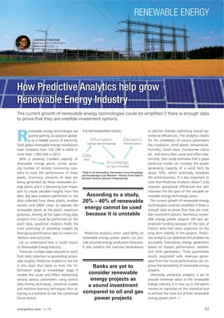 ASHWAJIT WAHANE
MARKETING STRATEGIST,
MACHINEPULSE
The current growth of renewable energy technologies could be ampliﬁed if there is enough data
to prove that they are credible investment options.
R
enewable energy technologies are
quickly gaining acceptance global-
ly as a reliable source of electricity.
Total global renewable energy installations
have increased from 160 GW in 2004 to
more than 1,560 GW in 2013.
With a growing installed capacity of
renewable energy plants comes grow-
ing number of remote monitoring solu-
tions to track the performance of these
plants. Enormous amounts of data are
being generated by these renewable en-
ergy plants and it is becoming ever impor-
tant to create valuable insights from this
data. Big data analytics performed on the
data collected from these plants, enables
owners and O&M crews to operate the
renewable plants at the plants maximum
potential. Among all the types of big data
analytics that could be performed on the
plant data, predictive analytics holds the
most promising of providing insights by
leveraging performance data to create cor-
relations and outcomes.
Let us understand how it could impact
on Renewable Energy Industry.
There are multiple steps required to reach
from data collection to generating action-
able insights. Predictive analytics is the link
in this chain that takes us from the ‘In-
formation’ stage to ‘knowledge’ stage. It
models the cause and effect relationship
among various parameters using various
data mining techniques, statistical models
and machine learning techniques thus al-
lowing us a window to see the contextual
future events.
Predictive analytics when used deftly on
renewable energy power plants can pro-
vide accurate energy production forecasts.
It also predicts the machine breakdowns
or glitches thereby optimizing overall op-
erational efﬁciencies. The analytics checks
for the correlation of various parameters
like irradiation, wind speed, temperature,
humidity, cloud cover, transformer status
etc. and learns their cause and effect rela-
tionship. One study estimates that a good
predictive model can increase the power
generating capacity of a wind farm by
about 10%, which practically revitalizes
the entire business. It is also important to
note that Predictive Analytics doesn’t only
improve operational efﬁciencies but also
improves the life span of the valuable re-
newable energy technology assets.
The current growth of renewable energy
technologies could be ampliﬁed if there is
enough data to prove that they are cred-
ible investment options. Numerous renew-
able energy power projects still lack ap-
propriate funding because of the lack of
historic data that raises suspicions on the
long term viability of the projects. Predic-
tive analytics can addresses this problem by
accurately forecasting energy generation
based on historic performance, weather
and other parameters. These quantiﬁable
results associated with revenues gener-
ated from the future performance can im-
prove the bankability of renewable energy
projects.
Ultimately, predictive analytics is set to
provide immense value to the renewable
energy industry. It is now up to the plants
owners to capitalize on this statistical tool
to achieve the most out of their renewable
energy power plant
According to a study,
20% – 40% of renewable
energy cannot be used
because it is unstable
Banks are yet to
consider renewable
energy projects as
a sound investment
compared to oil and gas
power projects
“Data is not Information, Information is not Knowledge
and Knowledge is not Wisdom”. Picture: From Data to
Decision Science (Source: infogineering)
Data
facts
Information
captured data & knowledge
Knowledge
our map of the world
THE INFOGINEERING MODEL
Decisions
informed actions
How Predictive Analytics help grow
Renewable Energy Industry
57energetica INDIA · AUG15
RENEWABLE ENERGY
 