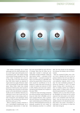 ENERGY STORAGE
Solar battery technology has a similar
advantage over the utility scale plants, but
on a much larger scale and towards an all-
encompassing goal. Solar battery storage
is the quickest energy remedy for over 100
million Indian households that continue
to remain alien to the grid infrastructure.
Over 300 million Indians are deprived of
regular electricity supply. Moreover, India’s
vast rural landscape has abundant rooftop
space. Many Indian states have already
passed net metering laws which would al-
low rooftop solar consumers to sell surplus
power to the state distribution companies.
Studies by the US Western Electricity Co-
ordinating Council have found that ﬁnd-
ing better ways to store energy could cut
total transmission and distribution losses
by about 18% and boost the efﬁciency of
electricity use by up to 11%.
What is stopping a battery revolution is
not a technological breakthrough, but a
technological advancement. A solar bat-
tery costs around $450 for each kW hour
of storage. More than $3 trillion has al-
ready been invested in small-scale solar
and battery storage worldwide. Today the
solar battery market — estimated at $50
billion annually — is poised to increase 10-
fold in just three years to 2,400 MW. Even
without any special effort, lithium-ion bat-
teries would be cost-effective to be de-
ployed on a large scale within ﬁve years as
a result of a yearly cost reduction of 20%
to 30%. Battery costs have seen substan-
tial decline every decade since inception in
the early 1990s.
At least ﬁve major technology companies
are working towards making batteries last
long and make them affordable and en-
hance storage efﬁciency. Tesla in partner-
ship with Panasonic has already offered an
open market battery price of $350 per kilo
watt hour. While developed economies are
gradually accepting this cost model, for
most developing countries it is unafford-
able. But that should not be disappoint-
ing, because the battery costs are declin-
ing fast.
Tesla has invested $5 billion near a lith-
ium mine in Nevada (US) with an aim to
produce batteries that will cost 30% less.
The company has planned a 35-GWh an-
nual production capacity, which is more
than the total worldwide production of
lithium-ion batteries in 2013. US based
Aquion Energy which manufactures so-
dium ion battery systems has installed a
battery system in Hawaii which can store
electricity generated by 512 solar panels.
Batteries come at a cost which will soon
be affordable and ﬁnally end the cyclical
argument that solar power is not intermit-
tent or cost competitive with fossil fuels.
Solar’s time has come and the only fore-
seeable solution to the decade-long stum-
bling block that power consumption in
India peaks in the evening is to store the
clean solar energy
59
ENERGY STORAGE
energetica INDIA · AUG15
 