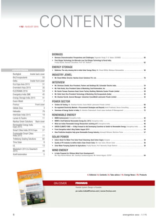6 energetica INDIA · AUG15
CONTENTS# 52 - AUGUST 2015
ON COVER FRONIUS
BIOMASS
• Biomass Characterization: Perspectives and Challenges; Yogender Singh, Y. K. Yadav; SSSNIBE . . . . . . . . . . . . . . . . . . . . . . . . 60
• Flexi Biogas Technology: An Alternate Low Cost Biogas Technology to Rural India;
Pradip Narale, Ramesh Choudhari, Prof. N.S. Rathore . . . . . . . . . . . . . . . . . . . . . . . . . . . . . . . . . . . . . . . . . . . . . . . . . . . . . . . . . . 62
ENERGY STORAGE
• Batteries: The only missing link in India Solar Energy Story; Mr. Vineet Mittal; Welspun Renewables . . . . . . . . . . . . . . . . . . . . . 58
INDUSTRY JEWEL
• Mr. Vineet Mittal, Director; Navitas Green Solutions Pvt. Ltd.. . . . . . . . . . . . . . . . . . . . . . . . . . . . . . . . . . . . . . . . . . . . . . . . . . . . . 76
INTERVIEW
• Mr. Shrinivas Chebbi, Vice-President, Partner and Buildings BU; Schneider Electric India. . . . . . . . . . . . . . . . . . . . . . . . . . . . . . . 24
• Mr. Pete Kostic, Vice President-Sales & Marketing; Xcell Automation, Inc . . . . . . . . . . . . . . . . . . . . . . . . . . . . . . . . . . . . . . . . . . . 26
• Mr. Ruchir Panwar, Business Head, Green Factory Building; Mahindra Susten Private Limited . . . . . . . . . . . . . . . . . . . . . . . . . . 28
• Mr. Sishir Goel, Vice-President-Technology & Marketing; Brij Encapsulants (India) . . . . . . . . . . . . . . . . . . . . . . . . . . . . . . . . . . . 30
• Mr. Shankar Karnik, General Manager- Industrial; ExxonMobil Lubricants Private Limited . . . . . . . . . . . . . . . . . . . . . . . . . . . . . . 32
POWER SECTOR
• Turbine Oil Testing; Mr. Shankar Karnik; Exxon Mobil Lubricants Private Limited . . . . . . . . . . . . . . . . . . . . . . . . . . . . . . . . . . . . . 66
• De-regulated Electricity Markets –Procurement Strategies and Beyond; Ankit Prabhash; Beroe Consulting . . . . . . . . . . . . . . . . 68
• Overview of Energy Sector in India; Dr. Ahindra Chakrabarti; Great Lakes Institute Of Management . . . . . . . . . . . . . . . . . . . . . . 72
RENEWABLE ENERGY
• MNRE Achievement; Energetica India . . . . . . . . . . . . . . . . . . . . . . . . . . . . . . . . . . . . . . . . . . . . . . . . . . . . . . . . . . . . . . . . . . . . . . 40
• MNRE’s Draft National Renewable Energy Act, 2015; Energetica India . . . . . . . . . . . . . . . . . . . . . . . . . . . . . . . . . . . . . . . . . . . . . 42
• What are Indian Renewable Energy Researchers working on?; Energetica India . . . . . . . . . . . . . . . . . . . . . . . . . . . . . . . . . . . . . 46
• GREEN CLIMATE FUND — A Way Forward to Aid Developing Countries to Switch to Renewable Energy; Energetica India . . . . . 50
• From Energetica India’s Blog Stable; August 2015 . . . . . . . . . . . . . . . . . . . . . . . . . . . . . . . . . . . . . . . . . . . . . . . . . . . . . . . . . . . . 54
• How Predictive Analytics help grow Renewable Energy Industry; Ashwajit Wahane, Machine Pulse . . . . . . . . . . . . . . . . . . . . . . 57
SOLAR POWER
• India’s Need For Water Free Solar Panel Cleansing; Anat Cohen Segev; Ecoppia . . . . . . . . . . . . . . . . . . . . . . . . . . . . . . . . . . . . . 34
• Quality of PV modules to deﬁne India’s Solar Dream Solar; Mr. Ivan Saha; Vikram Solar . . . . . . . . . . . . . . . . . . . . . . . . . . . . . . . 36
• Solar Water Pumping System for Agriculture; Pradip Narale, Prof. Narendra Singh Rathore . . . . . . . . . . . . . . . . . . . . . . . . . . . . 38
WIND ENERGY
• Is India Prepared for Offshore Wind Farm Development?;
Ms. Riya Rachel Mohan, Ms. Sandhya Sundararagavan, Mr. Ashish Nigam; CSTEP . . . . . . . . . . . . . . . . . . . . . . . . . . . . . . . . . . . 64
4. Editorial / 6. Contents / 8. Take advice / 10. Energy News / 78. Products
Flexible System Design is Possible.
pv-sales-india@fronius.com | www.fronius.com
ADVERTISERS
Bonﬁglioli Inside back cover
Brij Encapsulants 55
Delta Inside front cover
Eco Expo Asia 2015 31
Envirotech Asia 2015 35
ELECRAMA 2016 53
Energetica India SME 45
Energy Storage India 2015 41
Exxon Mobil 7
Fronius Front cover
Global Zeus 3
Helioslite 79
InterSolar India 2015 19
Larsen & Toubro 11
Navitas Green Solutions Back cover
Renewable Energy India
Expo 2015 15
Smart Cities India 2016 Expo 27
Sustainable Smart Cities
India 2015 77
Trelleborg Sealing Solutions 82
Trina Solar 9
UL 13
Wastetech 2015 & Cleantech
2015 49
Xcell Automation 5
INTERVIEW
• Mr. Pete Kostic, Vice
President-Sales &
Marketing; Xcell
Automation, Inc
RENEWABLE ENERGY
• MNRE’s Draft National
Renewable Energy Act,
2015; Energetica India
• How Predictive Analytics
help grow Renewable
Energy Industry;
Ashwajit Wahane,
Machine Pulse
POWER SECTOR
• Overview of Energy
Sector in India; Dr.
Ahindra Chakrabarti;
Great Lakes Institute of
Management
#52August2015
# 52 August 2015
www.mo
bilindust
rial.com
 