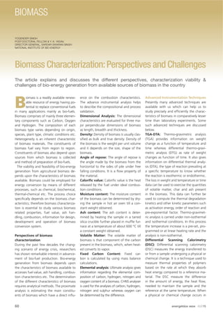 YOGENDER SINGH
POST-DOCTORAL FELLOW & Y. K. YADAV,
DIRECTOR GENERAL, SARDAR SWARAN SINGH
NATIONAL INSTITUTE OF BIO-ENERGY
Biomass Characterization:Perspectives and Challenges
The article explains and discusses the different perspectives, characterization viability &
challenges of bio-energy generation from available sources of biomass in the country
B
iomass is a readily available renew-
able resource of energy having po-
tential to replace conventional fuels
in many applications mainly as bio-fuels.
Biomass comprises of mainly three elemen-
tary components such as Carbon, Oxygen
and Hydrogen. The composition of each
biomass type varies depending on origin,
species, plant type, climatic conditions etc.
Heterogeneity is an inherent characteristic
of biomass materials. The constituents of
biomass fuel vary from region to region.
Constituents of biomass also depend upon
sources from which biomass is collected
and method of preparation of bio-fuels.
The viability and feasibility of bio-energy
generation from agricultural biomass de-
pends upon the characteristics of biomass
available. Biomass could be employed for
energy conversion by means of different
processes, such as chemical, biochemical,
thermal-chemical etc. The process choice
speciﬁcally depends on the biomass char-
acteristics; therefore biomass characteriza-
tion is essential to study various biomass
related properties, fuel value, ash han-
dling, combustion, information for design,
development and operation of biomass
conversion system.
Perspectives of biomass
characterization
During the past few decades the chang-
ing scenario of energy crisis, researchers
has shown remarkable interest in advance-
ment of bio-fuel production. Bio-energy
generation from biomass depends upon
the characteristics of biomass available to
accesses fuel value, ash handling, combus-
tion characteristics etc. The determination
of the different characteristics of biomass
requires analytical methods. The proximate
analysis is estimating the main constitu-
ents of biomass which have a direct inﬂu-
ence on the combustion characteristics.
The advance instrumental analysis helps
to describe the compositional and process
validation.
Dimensional Analysis: The dimensional
characteristics are evaluated for three ma-
jor perpendicular dimensions of biomass
as length, breadth and thickness.
Density: Density of biomass is usually clas-
siﬁed as bulk and true density. Density of
the biomass is the weight per unit volume
and it depends on the size, shape of the
biomass.
Angle of repose: The angle of repose is
the angle made by the biomass from the
horizontal to the sides of pile under free
falling conditions. It is a ﬂow property of
the material.
Caloriﬁc value: Caloriﬁc value is the heat
released by the fuel under ideal combus-
tion conditions.
Moisture content: The moisture content
of the biomass can be determined by dry-
ing the sample in hot air oven till a con-
stant weight obtained.
Ash content: The ash content is deter-
mined by heating the sample in a tarred
silica crucible further placed in mufﬂe fur-
nace at a temperature of about 600 °C till
a constant weight obtained.
Volatile Matter: The volatile matter of
biomass is that component of the carbon
present in the biomass, which, when heat-
ed converts to vapor.
Fixed Carbon Content: Fixed car-
bon is calculated by using mass balance
calculations.
Elemental analysis: Ultimate analysis gives
information regarding the elemental com-
position of carbon, hydrogen, nitrogen and
oxygen content of a biomass. CHNS analyser
is used for the analyses of carbon, hydrogen,
nitrogen and sulphur whereas oxygen can
be determined by the difference.
Advanced Instrumentation Techniques
Presently many advanced techniques are
available with us which can help us to
study precisely and efﬁciently the charac-
teristics of biomass in comparatively lesser
time than laboratory experiments. Some
such advanced techniques are discussed
below.
TGA-DTA: Thermo-gravimetric analysis
(TGA) provides information on weight
change as a function of temperature and
time whereas differential thermo-gravi-
metric analysis (DTG) as rate of weight
changes as function of time. It also gives
information on differential thermal analy-
sis (DTA), the type of reaction prevailing at
a speciﬁc temperature to know whether
the reaction is exothermic or endothermic.
The loss in weight and temperature or time
data can be used to exercise the quantities
of volatile matter, char and ash present
in the biomass. This data can further be
used to compute the thermal degradation
kinetics and other kinetic parameters such
as activation energy, order of reaction and
pre-exponential factor. Thermo-gravimet-
ric analysis is carried under non-isothermal
and isothermal conditions. In this process
the temperature increase is a pre-set, pro-
grammed or at linear heating rate and the
analysis is non-isothermal.
Differential Scanning Calorimetry
(DSC): Differential scanning calorimetry
(DSC) measures the energy transferred to
or from a sample undergoing a physical or
chemical change. It is a technique used to
measure thermal properties of polymers
based on the rate at which they absorb
heat energy compared to a reference ma-
terial. The DSC measure the difference
in the amount of energy, the heat ﬂow,
needed to maintain the sample and the
reference at the same temperature. When
a physical or chemical change occurs in
60 energética INDIA · AUG15
BIOMASS
 