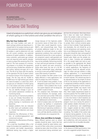 MR. SHANKAR KARNIK
GENERAL MANAGER-INDUSTRIAL.
EXXONMOBIL LUBRICANTS PVT. LTD
Turbine Oil Testing
Used oil analysis is a useful tool, which can give you an indication
of what’s going on in the turbine and what condition the oil is in
Why Test Your Turbine Oil?
More and more builders and users of
steam and gas turbines are requiring an in-
creased level of oil analysis testing as part
of their preventive maintenance programs.
Oil analysis is used to determine not only
the oil’s current condition, but potential
existence of system problems. In addition,
many customers, particularly gas turbines
users are requiring some speciﬁc oilanaly-
sis tests to project the remaining life of the
used oil. The main purpose of a monitor-
ing program is to protect the equipment
and ensure long, trouble-free utilization of
the turbine, bearing and gear oils in ser-
vice. The life of oil varies with the severity
of the operation.The life of steam turbine
oil may be as long as 10 to 20 yearsor even
longer. The life may only be 10,000 to
30,000 hours for high-severity gas turbine
oil. Used oil analysis is a useful tool, which
can give you an indication of what’s going
on in the turbine and what condition the
oil is in. Speciﬁc beneﬁts of oil analysis are:
• You can identify changes in your oil
and turbine operationor condition by
monitoring trends.
• Early warning of mechanical problems
so you can remedy thecondition be-
fore it becomes a serious problem re-
sulting insavings in maintenance and
downtime.
• Validate problems that are indicated
by other tools such asvibration analy-
sis, infrared heat detection and visual
inspections
• Determine the effectiveness of ﬁltra-
tion, oil conditioningequipment and
contaminant removal.
• Determine the effectiveness of ﬂushing
procedures.
For a small fee, ExxonMobil offers a full
range of oil analysis test capabilities to sat-
isfy customer and builder requirements.
Additional testing may involve a higher
charge because of the highcosts and/or
non-routine nature of these tests. A few
of these tests would beparticle counts,
RBOT’s, and ultracentrifuge tests. These
all provide additional insight to the oil’s
suitability for continued service as wellas
operational conditions that could lead to
shortened oil service life or even accelerat-
ed component wear.In well-operated and
maintained systems, this additional testing
may not be justiﬁable. Performing monthly
or even semi-annual extensive oil analysis
would be overkill and poor economics.
Onthe other hand, the user of a GE MS
7000 gas turbinemight seean advantage
to annual or semi-annual RBOT testing be-
cause ofthe severity of operation.
Used oil analysis has been proven to be
highly effective in many applications, but
used oil analysis has some limitations.
• It will not detect every problem. It was
designed to give quick basic info on oil
condition. Some problems like circula-
tion system deposits will not always be
evident inused oil results.
• The analytical tests themselves have
some limitations. For example, oxida-
tion and total acid number (TAN) tests
may be affected by interference from
oil additivesand contaminants.
• Used oil analysis does not hold all the
answers by itself,but it compliments
data from other equipment analyzers.
Monitoring of operating conditions vi-
bration and routine equipment inspec-
tions will help identify conditions that-
could shorten oil or equipment life.
Where, How and When to Sample
Many different opinions exist on where
samples should be taken. Some feel that
oil samples should be taken before cool-
ing and oil ﬁlters while others recommend
samples be taken after the oil ﬁlters. Some
even recommend taking amid-level sam-
ple from the oil reservoir. Tests have shown
that it does not make much difference
where the sample is taken as long as it is
taken at the same location each time.
While there are disagreements on where
to sample, there is almost universal agree-
ment on how to sample. To get representa-
tive oilsamples, the unit should be up to
normal temperature and operating condi-
tion or just following shut-down. The sam-
pling point should be clean and purged of
all stagnant or dirty oil that may be in the
lineand valve. Make sure the sample con-
tainer is clean. Correctly and completely
ﬁll in the sample labels and mail as soon
as possible to the appropriate lab. Based
on the typical long life of high quality oils
in turbine applications, the frequency of
oil sampling should be adjusted accord-
ingly. For steam and gas turbines in utility
industry applications, it is recommended
that samples be analyzed ata minimum of
6 month intervals. This interval may have to
be adjusted based on the length of service
of the oil, the severity of the application or
if unexpected conditions indicate a need to
sample more frequently. In some instances,
the equipment builder may require more
frequent evaluations of the turbine oil.
Also, there maybe requirements based on
insurance policies.The ﬁrst 4,000 hours for
a turbine is the most crucial period because
it is this time frame in which baselines are
established. A sufﬁciently detailed testing
program must occur during this period in
order toobtain reliable information on tur-
bine oil performance and establishbase
lines. Suggest samples be taken monthly
from bearing returnlines if possible with oil
circulating. The middle of the turbine lube
oil reservoir during agitation. As the oil ap-
proaches the end of its service life, increased
frequency of testing may be required in or-
der to determine, with some precision, the
point at which the oil shouldbe discarded.
Recommended Test Slates
In the absence of OEM speciﬁcations, here
are some suggested sample frequencies:
66 energética INDIA · AUG15
POWER SECTOR
 