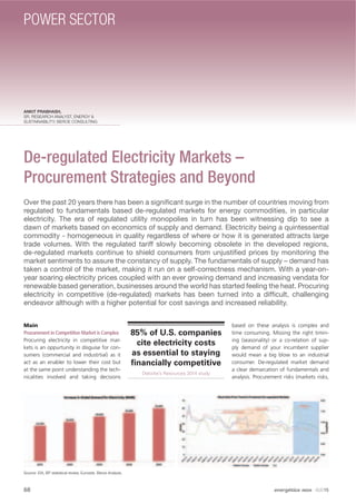 ANKIT PRABHASH,
SR. RESEARCH ANALYST, ENERGY &
SUSTAINABILITY; BEROE CONSULTING
De-regulated Electricity Markets –
Procurement Strategies and Beyond
Over the past 20 years there has been a signiﬁcant surge in the number of countries moving from
regulated to fundamentals based de-regulated markets for energy commodities, in particular
electricity. The era of regulated utility monopolies in turn has been witnessing dip to see a
dawn of markets based on economics of supply and demand. Electricity being a quintessential
commodity - homogeneous in quality regardless of where or how it is generated attracts large
trade volumes. With the regulated tariff slowly becoming obsolete in the developed regions,
de-regulated markets continue to shield consumers from unjustiﬁed prices by monitoring the
market sentiments to assure the constancy of supply. The fundamentals of supply – demand has
taken a control of the market, making it run on a self-correctness mechanism. With a year-on-
year soaring electricity prices coupled with an ever growing demand and increasing vendata for
renewable based generation, businesses around the world has started feeling the heat. Procuring
electricity in competitive (de-regulated) markets has been turned into a difﬁcult, challenging
endeavor although with a higher potential for cost savings and increased reliability.
Main
Procurement in Competitive Market is Complex
Procuring electricity in competitive mar-
kets is an oppurtunity in disguise for con-
sumers (commercial and industrtial) as it
act as an enabler to lower their cost but
at the same point understanding the tech-
nicalities involved and taking decisions
based on these analysis is complex and
time consuming. Missing the right timin-
ing (seasonality) or a co-relation of sup-
ply demand of your incumbent supplier
would mean a big blow to an industrial
consumer. De-regulated market demand
a clear demarcation of fundamentals and
analysis. Procurement risks (markets risks,
Source: EIA, BP statistical review, Eurostat, Beroe Analysis.
85% of U.S. companies
cite electricity costs
as essential to staying
ﬁnancially competitive
Deloitte’s Resources 2014 study
68 energética INDIA · AUG15
POWER SECTOR
 