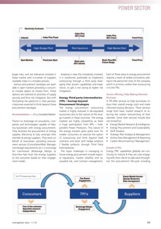POWER SECTOR
buget risks, and risk tolerance) involved in
these market with n-number of suppliers
available make it a complex process.
Various procurement startegies are avail-
able in open markets providing a consum-
er mutiple option to choose from. These
options are outlined on priorities of supply
security and Price risk mitigation. But with
ﬂuctuating risk spectrum in clear perview,
it becomes essential to think beyond these
procurement startegies.
Recommendation >> It’s a Crowded Market
There’s no shaortage of consultants, com-
panies and technologies capable of help-
ing businesses with energy procurement.
They facilitate the procurement of energy
supplies (Electricity & Gas) amongst their
clientele & energy suppliers. They work on
behalf of businesses, providing procure-
ment services (ConsultationRisk Manage-
mentLegal requirements etc.) in exchange
for commission (Brokerage Margin or
One-time Fee) from the energy Suppliers
or the consumer based on their engage-
ment model.
Keeping in view the complexity involved,
it is sometimes preferable to implement
outsourcing through a third party lever-
aging their proven capabilities and expe-
rience, to get a net saving & higher risk
mitigations.
Energy Third party Intermediaries
(TPI) – Savings beyond
Procurement Strategies
The energy procurement outsourcing
market is highly matured in de-regulated
economies due to the nature of the ener-
gy markets in these countries. The energy
markets are highly competitive as there
is huge participation from IPPs – Inde-
pendent Power Producers. This nature of
the energy markets gives space even for
smaller consumers to exercise the option
of outsourcing and think beyond ﬁxed
contracts and work with hedge products
/ ﬂexible products through Third Party
Intermediaries.
The major challenges in managing in-
house energy procurement include region-
al regulations, market volatility and as-
sociated risk, and contract management.
Each of these areas in energy procurement
requires a team of skilled consultants add-
ing to the personnel costs of the company
which is at times costlier than outsourcing
it to the TPIs.
Service offering | Help Making Informed
Decisions
A TPI offer services to help businesses re-
duce their overall energy costs and make
informed buying decisions. There services
range from basic market reseacrh to re-
ducing the carbon foot-printing of their
clientele. Some their services include (but
not limited to)
• Energy Market Research & Intelligence
• Energy Procurement and Sustainability
• Tariff Analysis
• Strategic Risk Analysis & Management
• Online Data Management & Reporting
• Carbon Benchmarking / Management
Growth of TPIs
Energy TPIs’ capabilities globally are con-
tinuing to mature & they are now engag-
ing with their clients to add value through-
out the procurement life-cycle including
The TPI Outsourcing Chain
69
POWER SECTOR
energetica INDIA · AUG15
 