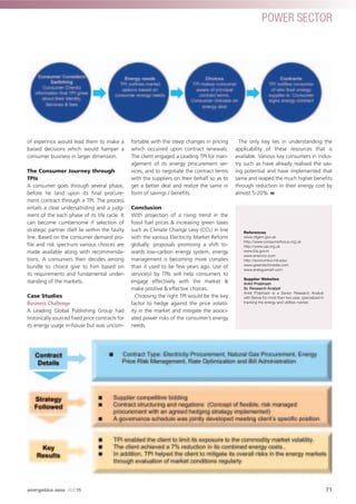 of experince would lead them to make a
baised decisions which would hamper a
consumer business in larger dimension.
The Consumer Journey through
TPIs
A consumer goes through several phase,
before he land upon its ﬁnal procure-
ment contract through a TPI. The process
entails a clear undersatnding and a judg-
ment of the each phase of its life cycle. It
can become cumbersome if selection of
strategic partner itlelf lie within the faulty
line. Based on the consumer demand pro-
ﬁle and risk spectrum various choices are
made available along with recommenda-
tions. A consumers then decides among
bundle to choice give to him based on
its requirements and fundamental under-
standing of the markets.
Case Studies
Business Challenge
A Leading Global Publishing Group had
historically sourced ﬁxed price contracts for
its energy usage in-house but was uncom-
fortable with the steep changes in pricing
which occurred upon contract renewals.
The client engaged a Leading TPI for man-
agement of its energy procurement ser-
vices, and to negotiate the contract terms
with the suppliers on their behalf so as to
get a better deal and realize the same in
form of savings / beneﬁts.
Conclusion
With projection of a rising trend in the
fossil fuel prices & increasing green taxes
such as Climate Change Levy (CCL) in line
with the various Electricity Market Reform
globally; proposals promising a shift to-
wards low-carbon energy system, energy
management is becoming more complex
than it used to be few years ago. Use of
service(s) by TPIs will help consumers to
engage effectively with the market &
make positive & effective choices.
Choosing the right TPI would be the key
factor to hedge against the price volatil-
ity in the market and mitigate the associ-
ated power risks of the consumer’s energy
needs.
The only key lies in understanding the
applicability of these resources that is
available. Various key consumers in indus-
try such as have already realised the sav-
ing potential and have implemented that
same and reaped the much higher beneﬁts
through reduction in their energy cost by
almost 5-20%
References
www.ofgem.gov.uk
http://www.consumerfocus.org.uk
http://www.uia.org.uk
www.Eia.gov.in
www.enernoc.com
http://economics.mit.edu/
www.greentechmedia.com
www.energysmart.com
Supplier Websites
Ankit Prabhash
Sr. Research Analyst
Ankit Prabhash is a Senior Research Analyst
with Beroe for more than two year, specialized in
tracking the energy and utilities market.
71
POWER SECTOR
energetica INDIA · AUG15
 
